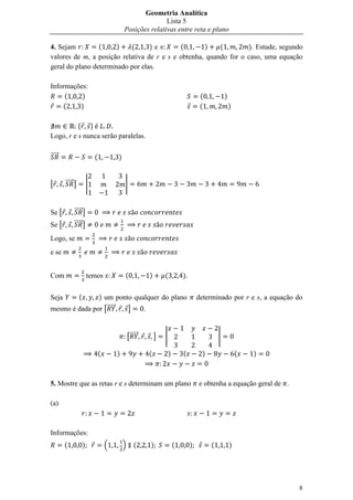 Geometria Analítica
                                                             Lista 5
                                              Posições relativas entre reta e plano

4. Sejam         (     )   (      )e        (       )    (        ). Estude, segundo
valores de m, a posição relativa de r e s e obtenha, quando for o caso, uma equação
geral do plano determinado por elas.

Informações:
     (    )                                                                              (           )
    (    )                                                                               (               )

          * +
Logo, r e s nunca serão paralelas.

⃗⃗⃗⃗⃗                         (           )


[       ⃗⃗⃗⃗⃗ ]           |                   |


Se [         ⃗⃗⃗⃗⃗ ]
Se [         ⃗⃗⃗⃗⃗ ]

Logo, se
e se


Com                       temos               (            )       (           ).


Seja              (
               ) um ponto qualquer do plano                                             determinado por r e s, a equação do
mesmo é dada por [⃗⃗⃗⃗⃗ ]    .


                                                  [⃗⃗⃗⃗⃗       ]   |                             |

                                  (       )                (           )       (         )                   (   )



5. Mostre que as retas r e s determinam um plano                                        e obtenha a equação geral de .

(a)



Informações:
        (             )               .       /       (    )               (        )        (           )




                                                                                                                         8
 