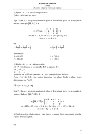 Geometria Analítica
                                               Lista 5
                                Posições relativas entre reta e plano

( )
Então r e s formam um plano.

Seja          () um ponto qualquer do plano                                determinado por r e s, a equação do
mesmo é dada por [⃗⃗⃗⃗⃗ ]    .


                                     [⃗⃗⃗⃗⃗                    ]       |        |

                            (                )                                  (           )



(b)




Informações:
     (    )                                                                 (       )
    (    )                                                                  (       )

(       )
            – Substituindo as coordenadas de S na equação de r


Igualdade não verificada, portanto e r e s são paralelas e distintas.
Como         são L.D., não podem determinar um plano. Então o plano                                       será
determinado por      ⃗⃗⃗⃗⃗ .

⃗⃗⃗⃗⃗              (        )

Seja          () um ponto qualquer do plano                                determinado por r e s, a equação do
mesmo é dada por [⃗⃗⃗⃗⃗ ⃗⃗⃗⃗⃗ ] .


                                [⃗⃗⃗⃗⃗           ⃗⃗⃗⃗⃗ ]           |                    |

                       (    )            (                 )                (           )       (   )



6. Estude a posição relativa da reta r e do plano π e, quando forem transversais, obtenha
o ponto de intersecção P.



(a)


                                                                                                            9
 