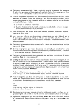 19. Escreva um programa que leia a idade e o primeiro nome de 10 pessoas. Seu programa
deve terminar quando uma idade negativa for digitada. Ao terminar, seu programa deve
escrever o nome e a idade das pessoas mais jovens e mais velhas.
20. Fac¸a um programa que preencha uma matriz de string com os modelos de cinco carros
(exemplos de modelos: Fusca, Gol, Vectra, etc.). Em seguida, preencha um vetor com o
consumo desses carros, isto ´e, quantos quilˆometros cada um deles faz com um litro de
combust´ıvel. Calcule e mostre:
(a) O modelo de carro mais econˆomico;
(b) Quantos litros de combust´ıvel cada um dos carros cadastrados consome para per-
correr uma distˆancia de 1.000 quilˆometros.
21. Fac¸a um programa que receba duas frases distintas e imprima de maneira invertida,
trocando as letras A por *.
22. Ler o nome e o valor de uma determinada mercadoria de uma loja. Sabendo que o
desconto para pagamento `a vista ´e de 10% sobre o valor total, calcular o valor a ser
pago `a vista. Escrever o nome da mercadoria, o valor total, o valor do desconto e o valor
a ser pago `a vista.
23. Escreva um programa que recebe uma string S e inteiros n˜ao-negativos I e J e imprima
o segmento S[I..J].
24. Escreva um programa que recebe do usu´ario uma string S, um caractere C, e uma
posic¸ ˜ao I e devolve o ´ındice da primeira posic¸ ˜ao da string onde foi encontrado o caractere
C. A procura deve comec¸ar a partir da posic¸ ˜ao I.
25. Escreva um programa que leia duas palavras e diga qual deles vem primeiro na ordem
alfab´etica. Dica: ‘a’ ´e menor do que ‘b’.
26. O c´odigo de C´esar ´e uma das mais simples e conhecidas t´ecnicas de criptograﬁa. ´E um
tipo de substituic¸ ˜ao na qual cada letra do texto ´e substitu´ıda por outra, que se apresenta
no alfabeto abaixo dela um n´umero ﬁxo de vezes. Por exemplo, com uma troca de trˆes
posic¸ ˜oes, ‘A’ seria substitu´ıdo por ‘D’, ‘B’ se tornaria ‘E’, e assim por diante. Implemente
um programa que fac¸a uso desse C´odigo de C´esar (3 posic¸ ˜oes), entre com uma string e
retorne a string codiﬁcada. Exemplo:
String: a ligeira raposa marrom saltou sobre o cachorro cansado
Nova string: D OLJHLUD UDSRVD PDUURP VDOWRX VREUH R FDFKRUUR FDQVDGR
27. Fac¸a um programa que, dada uma string, diga se ela ´e um pal´ındromo ou n˜ao. Lem-
brando que um pal´ındromo ´e uma palavra que tenha a propriedade de poder ser lida
tanto da direita para a esquerda como da esquerda para a direita. Exemplo:
ovo
arara
Socorram-me, subi no ^onibus em Marrocos.
Anotaram a data da maratona
28. Construa um programa que leia duas strings fornecidas pelo usu´ario e veriﬁque se a se-
gunda string lida esta contida no ﬁnal da primeira, retornando o resultado da veriﬁcac¸ ˜ao.
29. Implemente um programa que leia duas strings, str1 e str2, e um valor inteiro positivo
N. Concatene n˜ao mais que N caracteres da string str2 `a string str1 e termine str1 com
‘0’.
2
 