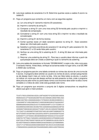 30. Leia duas cadeias de caracteres A e B. Determine quantas vezes a cadeia A ocorre na
cadeia B.
31. Fac¸a um programa que contenha um menu com as seguintes opc¸ ˜oes:
(a) Ler uma string S1 (tamanho m´aximo 20 caracteres);
(b) Imprimir o tamanho da string S1;
(c) Comparar a string S1 com uma nova string S2 fornecida pelo usu´ario e imprimir o
resultado da comparac¸ ˜ao;
(d) Concatenar a string S1 com uma nova string S2 e imprimir na tela o resultado da
concatenac¸ ˜ao;
(e) Imprimir a string S1 de forma reversa;
(f) Contar quantas vezes um dado caractere aparece na string S1. Esse caractere
desse ser informado pelo usu´ario;
(g) Substituir a primeira ocorrˆencia do caractere C1 da string S1 pelo caractere C2. Os
caracteres C1 e C2 ser˜ao lidos pelo usu´ario;
(h) Veriﬁcar se uma string S2 ´e substring de S1. A string S2 deve ser informada pelo
usu´ario;
(i) Retornar uma substring da string S1. Para isso o usu´ario deve informar a partir de
qual posic¸ ˜ao deve ser criada a substring e qual ´e o tamanho da substring.
32. Leia uma cadeia de caracteres no formato “DD/MM/AAAA” e copie o dia, mˆes e ano para
3 vari´aveis inteiras. Antes disso, veriﬁque se as barras est˜ao no lugar certo, e se DD, MM
e AAAA s˜ao num´ericos.
33. Fac¸a um programa para ler uma tabela contendo os nomes dos alunos de uma turma de
5 alunos. O programa deve solicitar ao usu´ario os nomes do aluno, sempre perguntando
se ele deseja inserir mais um nome na lista. Uma vez lidos todos os alunos, o usu´ario
ir´a indicar um nome que ele deseja veriﬁcar se est´a presente na lista, onde o programa
deve procurar pelo nome (ou parte deste nome) e se encontrar deve exibir na tela o nome
completo e o ´ındice do vetor onde est´a guardado este nome.
34. Fac¸a um programa que encontre o conjunto de 5 d´ıgitos consecutivos na sequˆencia
abaixo que gere o maior produto:
73167176531330624919225119674426574742355349194934
96983520312774506326239578318016984801869478851843
85861560789112949495459501737958331952853208805511
12540698747158523863050715693290963295227443043557
66896648950445244523161731856403098711121722383113
62229893423380308135336276614282806444486645238749
30358907296290491560440772390713810515859307960866
70172427121883998797908792274921901699720888093776
65727333001053367881220235421809751254540594752243
52584907711670556013604839586446706324415722155397
53697817977846174064955149290862569321978468622482
83972241375657056057490261407972968652414535100474
82166370484403199890008895243450658541227588666881
16427171479924442928230863465674813919123162824586
17866458359124566529476545682848912883142607690042
3
 