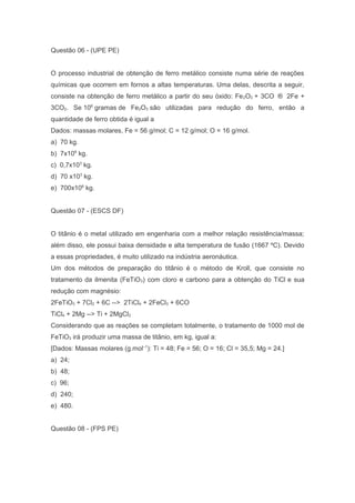 Questão 06 - (UPE PE)
O processo industrial de obtenção de ferro metálico consiste numa série de reações
químicas que ocorrem em fornos a altas temperaturas. Uma delas, descrita a seguir,
consiste na obtenção de ferro metálico a partir do seu óxido: Fe 2O3 + 3CO ® 2Fe +
3CO2. Se 106 gramas de Fe2O3 são utilizadas para redução do ferro, então a
quantidade de ferro obtida é igual a
Dados: massas molares, Fe = 56 g/mol; C = 12 g/mol; O = 16 g/mol.
a) 70 kg.
b) 7x106 kg.
c) 0,7x103 kg.
d) 70 x103 kg.
e) 700x106 kg.
Questão 07 - (ESCS DF)
O titânio é o metal utilizado em engenharia com a melhor relação resistência/massa;
além disso, ele possui baixa densidade e alta temperatura de fusão (1667 ºC). Devido
a essas propriedades, é muito utilizado na indústria aeronáutica.
Um dos métodos de preparação do titânio é o método de Kroll, que consiste no
tratamento da ilmenita (FeTiO3) com cloro e carbono para a obtenção do TiCl e sua
redução com magnésio:
2FeTiO3 + 7Cl2 + 6C --> 2TiCl4 + 2FeCl3 + 6CO
TiCl4 + 2Mg --> Ti + 2MgCl2
Considerando que as reações se completam totalmente, o tratamento de 1000 mol de
FeTiO3 irá produzir uma massa de titânio, em kg, igual a:
[Dados: Massas molares (g.mol–1): Ti = 48; Fe = 56; O = 16; Cl = 35,5; Mg = 24.]
a) 24;
b) 48;
c) 96;
d) 240;
e) 480.
Questão 08 - (FPS PE)

 