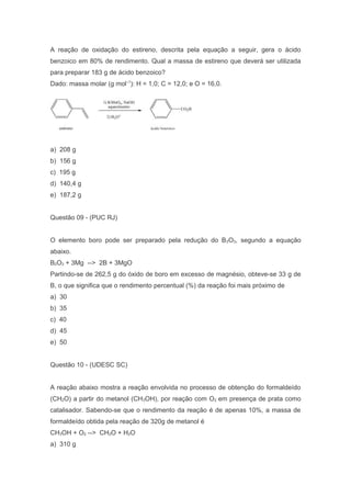 A reação de oxidação do estireno, descrita pela equação a seguir, gera o ácido
benzoico em 80% de rendimento. Qual a massa de estireno que deverá ser utilizada
para preparar 183 g de ácido benzoico?
Dado: massa molar (g mol–1): H = 1,0; C = 12,0; e O = 16,0.

a) 208 g
b) 156 g
c) 195 g
d) 140,4 g
e) 187,2 g
Questão 09 - (PUC RJ)
O elemento boro pode ser preparado pela redução do B 2O3, segundo a equação
abaixo.
B2O3 + 3Mg --> 2B + 3MgO
Partindo-se de 262,5 g do óxido de boro em excesso de magnésio, obteve-se 33 g de
B, o que significa que o rendimento percentual (%) da reação foi mais próximo de
a) 30
b) 35
c) 40
d) 45
e) 50
Questão 10 - (UDESC SC)
A reação abaixo mostra a reação envolvida no processo de obtenção do formaldeído
(CH2O) a partir do metanol (CH3OH), por reação com O2 em presença de prata como
catalisador. Sabendo-se que o rendimento da reação é de apenas 10%, a massa de
formaldeído obtida pela reação de 320g de metanol é
CH3OH + O2 --> CH2O + H2O
a) 310 g

 