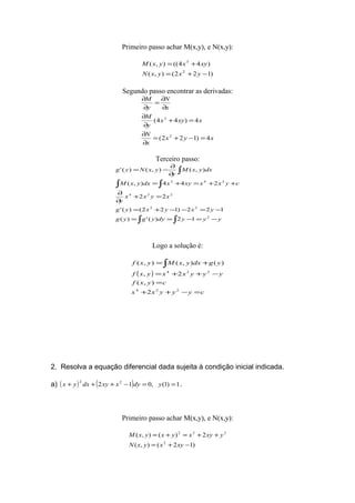 Primeiro passo achar M(x,y), e N(x,y):
)122(),(
)44((),(
2
3
−+=
+=
yxyxN
xyxyxM
Segundo passo encontrar as derivadas:
xyx
x
N
xxyx
y
M
x
N
y
M
4)122(
4)44(
2
3
=−+=
∂
∂
=+
∂
∂
∂
∂
=
∂
∂
Terceiro passo:
∫ ∫
∫ ∫
∫
−=−==
−=−−+=
=+
∂
∂
++=+=
∂
∂
−=
yyydyygyg
yxyxyg
xyxx
y
cyxxxyxdxyxM
dxyxM
y
yxNyg
2
22
224
243
12)(')(
122)122()('
22
244),(
),(),()('
Logo a solução é:
( )
cyyyxx
cyxf
yyyxxyxf
ygdxyxMyxf
=−++
=
−++=
+=∫
224
224
2
),(
2,
)(),(),(
2. Resolva a equação diferencial dada sujeita à condição inicial indicada.
a) ( ) ( ) 1)1(,012 22
==−+++ ydyxxydxyx .
Primeiro passo achar M(x,y), e N(x,y):
)12(),(
2)(),(
2
222
−+=
++=+=
xyxyxN
yxyxyxyxM
 