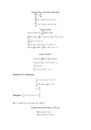 Segundo passo encontrar as derivadas:
yxxyx
x
N
yxyxyx
y
M
x
N
y
M
22)12(
22)2(
2
22
+=−+=
∂
∂
+=++
∂
∂
∂
∂
=
∂
∂
Terceiro passo:
∫ ∫
∫ ∫
∫
−=−==
−=−−+=
=+
∂
∂
+=++=
∂
∂
−=
yxydyxydyygyg
xyxxyxyg
xyxx
y
yxxdxyxyxdxyxM
dxyxM
y
yxNyg
2
22
223
2322
12)(')(
12)12()('
)
3
1
(
3
1
)2(),(
),(),()('
Logo a solução é:
( )
cyxyyxx
cyxf
yxyyxxyxf
ygdxyxMyxf
=−++
=
−++=
+= ∫
223
223
3
1
),(
3
1
,
)(),(),(
Sendo Y(1)=1, temos que:
3
4
1)1(111)1(
3
1
3
1
223
223
=
=−++
=−++
c
c
cyxyyxx
Solução é :
3
4
3
1 223
=−++ yxyyxx
b) ( ) ( ) 1)0(,02 ==++++ ydyyexdxye yx
Primeiro passo achar M(x,y), e N(x,y):
)2(),(
)(),(
y
x
yexyxN
yeyxM
++=
+=
 