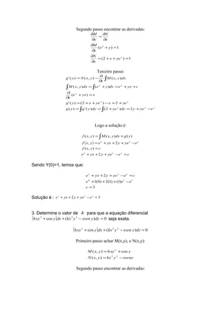 Segundo passo encontrar as derivadas:
1)2(
1)(
=++=
∂
∂
=+
∂
∂
∂
∂
=
∂
∂
y
x
yex
x
N
ye
y
M
x
N
y
M
Terceiro passo:
∫ ∫
∫ ∫
∫
−+=+==
+=−++=
=+
∂
∂
++=+=
∂
∂
−=
yyy
yy
x
xx
eyeydyyedyygyg
yexyexyg
xyxe
y
cyxedxyedxyxM
dxyxM
y
yxNyg
2)2()(')(
2)2()('
)(
)(),(
),(),()('
Logo a solução é:
( )
ceyeyyxe
cyxf
eyeyyxeyxf
ygdxyxMyxf
yyx
yyx
=−+++
=
−+++=
+= ∫
2
),(
2,
)(),(),(
Sendo Y(0)=1, temos que:
3
)1()1(2)0(1
2
110
=
−+++
=−+++
c
eee
ceyeyyxe yyx
Solução é : 32 =−+++ yyx
eyeyyxe
3. Determine o valor de k para que a equação diferencial
( ) 0)(cos6 223
=−++ dyyxsenykxdxyxy seja exata.
( ) 0)(cos6 223
=−++ dyyxsenykxdxyxy
Primeiro passo achar M(x,y), e N(x,y):
xsenyykxyxN
yxyyxM
−=
+=
22
3
),(
cos6),(
Segundo passo encontrar as derivadas:
 