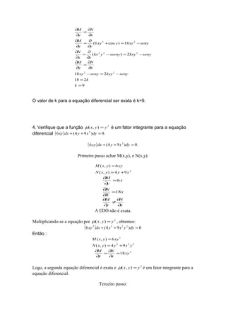 9
218
218
2)(
18)cos6(
22
222
23
=
=
−=−
∂
∂
=
∂
∂
−=−
∂
∂
=
∂
∂
−=+
∂
∂
=
∂
∂
∂
∂
=
∂
∂
k
k
senykxysenyxy
x
N
y
M
senykxyxsenyykx
xx
N
senyxyyxy
yy
M
x
N
y
M
O valor de k para a equação diferencial ser exata é k=9.
4. Verifique que a função 2
),( yyx =µ é um fator integrante para a equação
diferencial ( ) .0)94(6 2
=++ dyxydxxy
( ) .0)94(6 2
=++ dyxydxxy
Primeiro passo achar M(x,y), e N(x,y):
2
94),(
6),(
xyyxN
xyyxM
+=
=
x
X
N
x
y
M
18
6
=
∂
∂
=
∂
∂
x
N
y
M
∂
∂
≠
∂
∂
A EDO não é exata.
Multiplicando-se a equação por 2
),( yyx =µ , obtemos:
( ) 0)94(6 2233
=++ dyyxydxxy
Então :
223
3
94),(
6),(
yxyyxN
xyyxM
+=
=
2
18xy
x
N
y
M
=
∂
∂
=
∂
∂
Logo, a segunda equação diferencial é exata e 2
),( yyx =µ é um fator integrante para a
equação diferencial.
Terceiro passo:
 