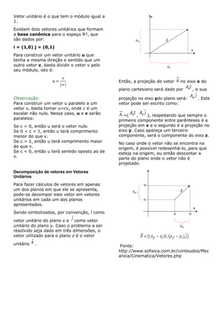 Vetor unitário é o que tem o módulo igual a
1.
Existem dois vetores unitários que formam
a base canônica para o espaço R², que
são dados por:
i = (1,0) j = (0,1)
Para construir um vetor unitário u que
tenha a mesma direção e sentido que um
outro vetor v, basta dividir o vetor v pelo
seu módulo, isto é:
Observação:
Para construir um vetor u paralelo a um
vetor v, basta tomar u=cv, onde c é um
escalar não nulo. Nesse caso, u e v serão
paralelos:
Se c = 0, então u será o vetor nulo.
Se 0 < c < 1, então u terá comprimento
menor do que v.
Se c > 1, então u terá comprimento maior
do que v.
Se c < 0, então u terá sentido oposto ao de
v.
Decomposição de vetores em Vetores
Unitários
Para fazer cálculos de vetores em apenas
um dos planos em que ele se apresenta,
pode-se decompor este vetor em vetores
unitários em cada um dos planos
apresentados.
Sendo simbolizados, por convenção, î como
vetor unitário do plano x e como vetor
unitário do plano y. Caso o problema a ser
resolvido seja dado em três dimensões, o
vetor utilizado para o plano z é o vetor
unitário .
Então, a projeção do vetor no eixo x do
plano cartesiano será dado por , e sua
projeção no eixo ydo plano será: . Este
vetor pode ser escrito como:
=( , ), respeitando que sempre o
primeiro componente entre parênteses é a
projeção em x e o segundo é a projeção no
eixo y. Caso apareça um terceiro
componente, será o componente do eixo z.
No caso onde o vetor não se encontra na
origem, é possível redesenhá-lo, para que
esteja na origem, ou então descontar a
parte do plano onde o vetor não é
projetado.
Fonte:
http://www.sofisica.com.br/conteudos/Mec
anica/Cinematica/Vetores.php
 