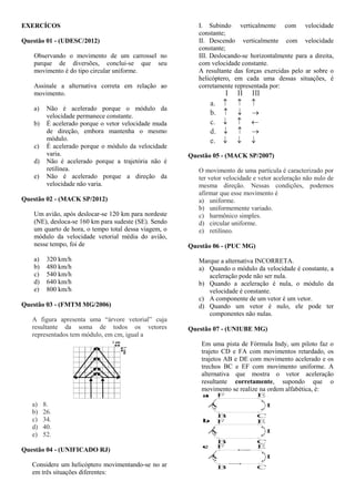 EXERCÍCOS
Questão 01 - (UDESC/2012)
Observando o movimento de um carrossel no
parque de diversões, conclui-se que seu
movimento é do tipo circular uniforme.
Assinale a alternativa correta em relação ao
movimento.
a) Não é acelerado porque o módulo da
velocidade permanece constante.
b) É acelerado porque o vetor velocidade muda
de direção, embora mantenha o mesmo
módulo.
c) É acelerado porque o módulo da velocidade
varia.
d) Não é acelerado porque a trajetória não é
retilínea.
e) Não é acelerado porque a direção da
velocidade não varia.
Questão 02 - (MACK SP/2012)
Um avião, após deslocar-se 120 km para nordeste
(NE), desloca-se 160 km para sudeste (SE). Sendo
um quarto de hora, o tempo total dessa viagem, o
módulo da velocidade vetorial média do avião,
nesse tempo, foi de
a) 320 km/h
b) 480 km/h
c) 540 km/h
d) 640 km/h
e) 800 km/h
Questão 03 - (FMTM MG/2006)
A figura apresenta uma “árvore vetorial” cuja
resultante da soma de todos os vetores
representados tem módulo, em cm, igual a
a) 8.
b) 26.
c) 34.
d) 40.
e) 52.
Questão 04 - (UNIFICADO RJ)
Considere um helicóptero movimentando-se no ar
em três situações diferentes:
I. Subindo verticalmente com velocidade
constante;
II. Descendo verticalmente com velocidade
constante;
III. Deslocando-se horizontalmente para a direita,
com velocidade constante.
A resultante das forças exercidas pelo ar sobre o
helicóptero, em cada uma dessas situações, é
corretamente representada por:
a.
b.
c.
d.
e.
 

 


I II III
Questão 05 - (MACK SP/2007)
O movimento de uma partícula é caracterizado por
ter vetor velocidade e vetor aceleração não nulo de
mesma direção. Nessas condições, podemos
afirmar que esse movimento é
a) uniforme.
b) uniformemente variado.
c) harmônico simples.
d) circular uniforme.
e) retilíneo.
Questão 06 - (PUC MG)
Marque a alternativa INCORRETA.
a) Quando o módulo da velocidade é constante, a
aceleração pode não ser nula.
b) Quando a aceleração é nula, o módulo da
velocidade é constante.
c) A componente de um vetor é um vetor.
d) Quando um vetor é nulo, ele pode ter
componentes não nulas.
Questão 07 - (UNIUBE MG)
Em uma pista de Fórmula Indy, um piloto faz o
trajeto CD e FA com movimentos retardado, os
trajetos AB e DE com movimento acelerado e os
trechos BC e EF com movimento uniforme. A
alternativa que mostra o vetor aceleração
resultante corretamente, supondo que o
movimento se realize na ordem alfabética, é:
F E
B C
A D
a.
F E
B C
A D
b.
F E
B C
A D
c.
 
