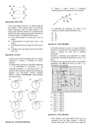 F E
B C
A D
d.
A
F E
B C
D
e.
Questão 08 - (PUC MG)
Você e um amigo resolvem ir ao último andar de
um edifício. Vocês partem juntos do primeiro
andar. Entretanto, você vai pelas escadas e seu
amigo, pelo elevador. Depois de se encontrarem na
porta do elevador, descem juntos pelo elevador até
o primeiro andar. É CORRETO afirmar que:
a) o seu deslocamento foi maior que o de seu
amigo.
b) o deslocamento foi igual para você e seu
amigo.
c) o deslocamento de seu amigo foi maior que o
seu.
d) a distância que seu amigo percorreu foi maior
que a sua.
Questão 09 - (UFSC)
Assinale a(s) afirmativa correta, some os valores
respectivos e marque o resultado no cartão-
resposta.
A representação correta da velocidade tangencial
“ v

”, da quantidade de movimento “ q

”, da
aceleração centrípeta “ a

” e da força normal “ F

”,
atuantes sobre um ponto material de massa m que
descreve um movimento circular uniforme
(MCU), está(ão) corretamente representada(s)
no(s) esquema(s)
01.
F
a
0
q
v
02.
F
a
0
q
v
04.
F
a
0
q v
08.
Fa
0
q
v
16.
F
a
0
q
v
32.
F
a
0
q
v
64. Fa
0
q
v
Questão 10 - (CESGRANRIO RJ)
A figura a seguir mostra a fotografia
estroboscópica do movimento de uma partícula.
V
P
IV III
II
I
A aceleração da partícula, no ponto P da
trajetória, é melhor representada pelo vetor:
a) I;
b) II;
c) III;
d) IV;
e) V.
Questão 11 - (UEL PR/2008)
Um ciclista percorre as rotas 1 e 2 para se deslocar
do ponto A ao ponto B, como mostrado no mapa a
seguir, e registra em cada uma a distância
percorrida.
Assinale a alternativa que apresenta os valores
aproximados da distância percorrida na rota 1 e na
rota 2.
Considere como aproximação todos os quarteirões
quadrados com 100 m de lado. As rotas 1 e 2
encontram-se pontilhadas.
a) rota 1  800 m;
rota 2  800 m.
b) rota 1  700 m;
rota 2  700 m.
c) rota 1  800 m;
rota 2  900 m.
d) rota 1  900 m;
rota 2  700 m.
e) rota 1  900 m;
rota 2  600 m
Questão 12 - (UEL PR/2013)
Uma família viaja para Belém (PA) em seu
automóvel. Em um dado instante, o GPS do
veículo indica que ele se localiza nas seguintes
 