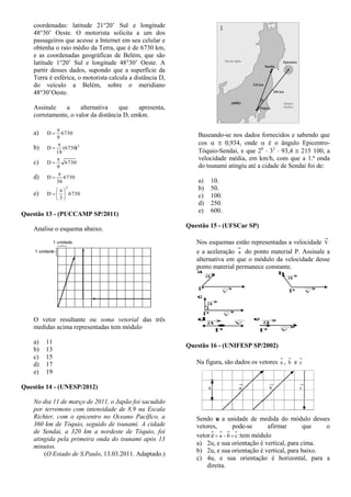 coordenadas: latitude 21°20’ Sul e longitude
48°30’ Oeste. O motorista solicita a um dos
passageiros que acesse a Internet em seu celular e
obtenha o raio médio da Terra, que é de 6730 km,
e as coordenadas geográficas de Belém, que são
latitude 1°20’ Sul e longitude 48°30’ Oeste. A
partir desses dados, supondo que a superfície da
Terra é esférica, o motorista calcula a distância D,
do veículo a Belém, sobre o meridiano
48°30’Oeste.
Assinale a alternativa que apresenta,
corretamente, o valor da distância D, emkm.
a) 6730
9
D


b) 2
)6730(
18
D


c) 6730
9
D


d) 6730
36
D


e) 6730
3
D
2





 

Questão 13 - (PUCCAMP SP/2011)
Analise o esquema abaixo.
O vetor resultante ou soma vetorial das três
medidas acima representadas tem módulo
a) 11
b) 13
c) 15
d) 17
e) 19
Questão 14 - (UNESP/2012)
No dia 11 de março de 2011, o Japão foi sacudido
por terremoto com intensidade de 8,9 na Escala
Richter, com o epicentro no Oceano Pacífico, a
360 km de Tóquio, seguido de tsunami. A cidade
de Sendai, a 320 km a nordeste de Tóquio, foi
atingida pela primeira onda do tsunami após 13
minutos.
(O Estado de S.Paulo, 13.03.2011. Adaptado.)
Baseando-se nos dados fornecidos e sabendo que
cos   0,934, onde  é o ângulo Epicentro-
Tóquio-Sendai, e que 28
 32
 93,4  215 100, a
velocidade média, em km/h, com que a 1.ª onda
do tsunami atingiu até a cidade de Sendai foi de:
a) 10.
b) 50.
c) 100.
d) 250.
e) 600.
Questão 15 - (UFSCar SP)
Nos esquemas estão representadas a velocidade V
e a aceleração a do ponto material P. Assinale a
alternativa em que o módulo da velocidade desse
ponto material permanece constante.
a.
P v
a

 b.
P
a
v

c.
P
a
v

.
d.
P
a v
. e.
P v
a


Questão 16 - (UNIFESP SP/2002)
Na figura, são dados os vetores a , b e c
Sendo u a unidade de medida do módulo desses
vetores, pode-se afirmar que o
vetor cbad  :tem módulo
a) 2u, e sua orientação é vertical, para cima.
b) 2u, e sua orientação é vertical, para baixo.
c) 4u, e sua orientação é horizontal, para a
direita.
 