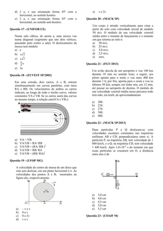 d) 2 u, e sua orientação forma 45º com a
horizontal, no sentido horário.
e) 2 u, e sua orientação forma 45º com a
horizontal, no sentido anti-horário.
Questão 17 - (UNIFOR CE)
Numa sala cúbica, de aresta a, uma mosca voa
numa diagonal (segmento que une dois vértices,
passando pelo centro a sala). O deslocamento da
mosca tem módulo
a) a
b) 2a
c) 3a
d) a
4
9
e) 3a
Questão 18 - (FUVEST SP/2002)
Em uma estrada, dois carros, A e B, entram
simultaneamente em curvas paralelas, com raios
RA e RB. Os velocímetros de ambos os carros
indicam, ao longo de todo o trecho curvo, valores
constantes VA e VB. Se os carros saem das curvas
ao mesmo tempo, a relação entreVA e VB é:
a) VA = VB
b) VA/VB = RA/ RB
c) VA/VB = (RA/ RB )2
d) VA/VB = RB/ RA
e) VA/VB = (RB/ RA)2
Questão 19 - (UFOP MG)
A velocidade do centro de massa de um disco que
rola sem deslizar, em um plano horizontal é v. As
velocidades dos pontos A e B, mostrados na
figura são, respectivamente.
O
V
A
B
X
Y 
a) – v e v
b) 0 e v
c) 0 e 2v
d) v e v
e) v e 2v
Questão 20 - (MACK SP)
Um corpo é atirado verticalmente para cima a
partir do solo com velocidade inicial de módulo
50 m/s. O módulo de sua velocidade vetorial
média entre o instante de lançamento e o instante
em que retorna ao solo é:
a) 50 m/s;
b) 25 m/s;
c) 5,0 m/s;
d) 2,5 m/s;
e) zero.
Questão 21 - (FGV/2013)
Um avião decola de um aeroporto e voa 100 km
durante 18 min no sentido leste; a seguir, seu
piloto aponta para o norte e voa mais 400 km
durante 1 h; por fim, aponta para o oeste e voa os
últimos 50 km, sempre em linha reta, em 12 min,
até pousar no aeroporto de destino. O módulo de
sua velocidade vetorial média nesse percurso todo
terá sido, em km∕h, de aproximadamente
a) 200.
b) 230.
c) 270.
d) 300.
e) 400.
Questão 22 - (MACK SP/2013)
Duas partículas P e Q deslocam-se com
velocidades escalares constantes nas trajetórias
retilíneas AB e CD, perpendiculares entre si. A
partícula P, na trajetória AB, tem velocidade de 1
080 km/h, e a Q, na trajetória CD, tem velocidade
1 440 km/h. Após 1,010–4
s do instante em que
essas partículas se cruzarem em O, a distância
entre elas é de
a) 3,0 cm
b) 4,0 cm
c) 4,5 cm
d) 5,0 cm
e) 5,5 cm
Questão 23 - (CESJF M)
 