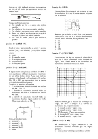 Um garoto está nadando contra a correnteza de
um rio, de tal modo que permanece sempre no
mesmo lugar.
Marque a afirmativa correta
a) Em relação ao rio , o garoto não realiza
trabalho
b) Em relação ao rio , o garoto realiza trabalho
c) Em relação à margem o garoto realiza trabalho
d) Tanto em relação ao rio como em relação à
margem , o garoto não realiza trabalho.
e) Por falta de dados , não da para analisar a
questão
Questão 24 - (CESJF MG)
Sendo o vetor x

perpendicular ao vetor y

, a soma
vetorial ( x

+ y

) e a diferença ( x

- y

) serão sempre
vetores :
a) iguais
b) de módulos iguais
c) de sentidos opostos
d) perpendiculares
e) de direções iguais
Questão 25 - (ITA SP/2007)
A figura mostra uma pista de corrida A B C D E F,
com seus trechos retilíneos e circulares percorridos
por um atleta desde o ponto A, de onde parte do
repouso, até a chegada em F, onde pára. Os trechos
BC, CD e DE são percorridos com a mesma
velocidade de módulo constante.
Considere as seguintes afirmações:
I. O movimento do atleta é acelerado nos trechos
AB, BC, DE e EF.
II. O sentido da aceleração vetorial média do
movimento do atleta é o mesmo nos trechos
AB e EF.
III. O sentido da aceleração vetorial média do
movimento do atleta é para sudeste no trecho
BC, e, para sudoeste, no DE.
Então, está(ão) correta(s)
a) apenas a I.
b) apenas a I e II.
c) apenas a I e III.
d) apenas a II e III.
e) todas.
Questão 26 - (UFAL)
Um caminhão de entrega de gás percorre as ruas
de um bairro, de A até B, como mostra a figura,
em 30 minutos.
Sabendo que a distância entre duas ruas paralelas
consecutivas é de 100 m, o módulo da velocidade
vetorial média em km/h, nesse percurso, é de
a) 2,2
b) 2,0
c) 1,5
d) 1,0
e) 0,50
Questão 27 - (UNESP/2007)
Um corpo de 1,0 kg em repouso é submetido à
ação de 3 forças coplanares, como ilustrado na
figura. Esse corpo passa a se locomover em
movimento retilíneo acelerado no plano.
Pode-se afirmar que o módulo da aceleração do
corpo, em m/s2
, a direção e o sentido do
movimento são, respectivamente,
a) 1, paralela ao eixo y e para cima.
b) 2, paralela ao eixo y e para baixo.
c) 2,5, formando 45º com x e para cima.
d) 4, formando 60º com x e para cima.
e) 4, paralela ao eixo y e para cima.
Questão 28 - (PUC RS)
As informações a seguir referem-se a um
movimento retilíneo realizado por um objeto
qualquer.
I. a velocidade vetorial pode mudar de sentido.
 