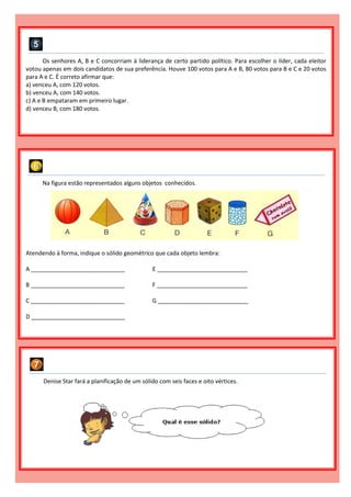 Os senhores A, B e C concorriam à liderança de certo partido político. Para escolher o líder, cada eleitor
votou apenas em dois candidatos de sua preferência. Houve 100 votos para A e B, 80 votos para B e C e 20 votos
para A e C. É correto afirmar que:
a) venceu A, com 120 votos.
b) venceu A, com 140 votos.
c) A e B empataram em primeiro lugar.
d) venceu B, com 180 votos.
Na figura estão representados alguns objetos conhecidos.
Atendendo à forma, indique o sólido geométrico que cada objeto lembra:
A _____________________________ E ____________________________
B _____________________________ F ____________________________
C _____________________________ G ____________________________
D _____________________________
Denise Star fará a planificação de um sólido com seis faces e oito vértices.
 