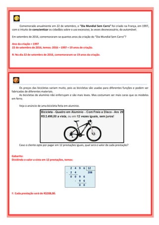 Comemorado anualmente em 22 de setembro, o "Dia Mundial Sem Carro" foi criado na França, em 1997,
com o intuito de conscientizar os cidadãos sobre o uso excessivo, às vezes desnecessário, do automóvel.
Em setembro de 2016, comemoraram-se quantos anos da criação do “Dia Mundial Sem Carro”?
Ano da criação = 1997
22 de setembro de 2016, temos: 2016 – 1997 = 19 anos de criação.
R: No dia 22 de setembro de 2016, comemoraram-se 19 anos da criação.
Os preços das bicicletas variam muito, pois as bicicletas são usadas para diferentes funções e podem ser
fabricadas de diferentes materiais.
As bicicletas de alumínio não enferrujam e são mais leves. Mas costumam ser mais caras que os modelos
em ferro.
Veja o anúncio de uma bicicleta feita em alumínio.
Caso o cliente opte por pagar em 12 prestações iguais, qual será o valor de cada prestação?
Gabarito:
Dividindo o valor a vista em 12 prestações, temos:
2 4 9 6 12
- 2 4 208
0 0 9 6
- 9 6
0 0
R: Cada prestação será de R$208,00.
 