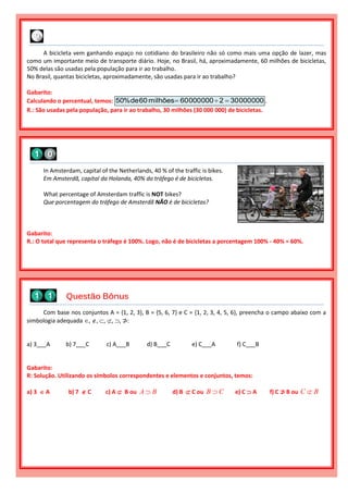 Com base nos conjuntos A = {1, 2, 3}, B = {5, 6, 7} e C = {1, 2, 3, 4, 5, 6}, preencha o campo abaixo com a
simbologia adequada , , , , , ⊅:
a) 3___A b) 7___C c) A___B d) B___C e) C___A f) C___B
Gabarito:
R: Solução. Utilizando os símbolos correspondentes e elementos e conjuntos, temos:
a) 3  A b) 7  C c) A  B ou A B d) B  C ou B C e) C  A f) C ⊅ B ou C B
Questão Bônus
In Amsterdam, capital of the Netherlands, 40 % of the traffic is bikes.
Em Amsterdã, capital da Holanda, 40% do tráfego é de bicicletas.
What percentage of Amsterdam traffic is NOT bikes?
Que porcentagem do tráfego de Amsterdã NÃO é de bicicletas?
Gabarito:
R.: O total que representa o tráfego é 100%. Logo, não é de bicicletas a porcentagem 100% - 40% = 60%.
A bicicleta vem ganhando espaço no cotidiano do brasileiro não só como mais uma opção de lazer, mas
como um importante meio de transporte diário. Hoje, no Brasil, há, aproximadamente, 60 milhões de bicicletas,
50% delas são usadas pela população para ir ao trabalho.
No Brasil, quantas bicicletas, aproximadamente, são usadas para ir ao trabalho?
Gabarito:
Calculando o percentual, temos: 00000030200000060milhões60de%50  .
R.: São usadas pela população, para ir ao trabalho, 30 milhões (30 000 000) de bicicletas.
 