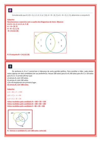 Considerando que A U B = {1, 2, 3, 4, 5, 6, 7, 8}, A ∩ B = {4, 5} e A – B = {1, 2, 3}, determine o conjunto B.
Gabarito:
Resolveremos o exercício com o auxílio dos Diagramas de Venn. Observe:
A U B = {1, 2, 3, 4, 5, 6, 7, 8}
A ∩ B = {4, 5}
A – B = {1, 2, 3}
B= { 4,5,6,7,8}
R: O conjunto B = { 4,5,6,7,8}.
Os senhores A, B e C concorriam à liderança de certo partido político. Para escolher o líder, cada eleitor
votou apenas em dois candidatos de sua preferência. Houve 100 votos para A e B, 80 votos para B e C e 20 votos
para A e C. É correto afirmar que:
a) venceu A, com 120 votos.
b) venceu A, com 140 votos.
c) A e B empataram em primeiro lugar.
d) venceu B, com 180 votos.
Gabarito:
  100A B C  
  80B C A  
  20A C B  
Votos recebidos pelo candidato A = 100 + 20 = 120
Votos recebidos pelo candidato B = 100 + 80 = 180
Votos recebidos pelo candidato C = 80 + 20 = 100
R.: Venceu o candidato B, com 180 votos. Letra (d).
 