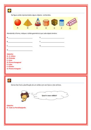 Na figura estão representados alguns objetos conhecidos.
Atendendo à forma, indique o sólido geométrico que cada objeto lembra:
A _____________________________ E ____________________________
B _____________________________ F ____________________________
C _____________________________ G ____________________________
D _____________________________
Gabarito:
R.: A- Esfera
B- Pirâmide
C- Cone
D- Prisma hexagonal
E- Cubo
F- Cilindro
G- Prisma triangular
Denise Star fará a planificação de um sólido com seis faces e oito vértices.
Gabarito:
R.: Cubo ou Paralelepípedo.
 