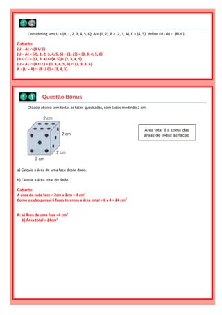 O dado abaixo tem todas as faces quadradas, com lados medindo 2 cm.
a) Calcule a área de uma face desse dado.
b) Calcule a área total do dado.
Gabarito:
A área de cada face = 2cm x 2cm = 4 cm2
Como o cubo possui 6 faces teremos a área total = 6 x 4 = 24 cm2
R: a) Área de uma face =4 cm2
b) Área total = 24cm2
Questão Bônus
Considering sets U = {0, 1, 2, 3, 4, 5, 6}, A = {1, 2}, B = {2, 3, 4}, C = {4, 5}, define (U - A) ∩ (BUC).
Gabarito:
(U – A) ∩ (B U C)
(U – A) = ({0, 1, 2, 3, 4, 5, 6} – {1, 2}) = {0, 3, 4, 5, 6}
(B U C) = ({2, 3, 4} U {4, 5})= {2, 3, 4, 5}
(U – A) ∩ (B U C) = {0, 3, 4, 5, 6} ∩ {2, 3, 4, 5}
R.: (U – A) ∩ (B U C) = {3, 4, 5}
 