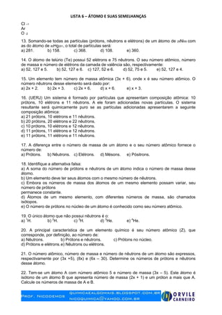 LISTA 6 – ÁTOMO E SUAS SEMELHANÇAS
Cl –1
Ar
O -2
13. Somando-se todas as partículas (prótons, nêutrons e elétrons) de um átomo de 28Ni59 com
as do átomo de 80Hg201, o total de partículas será:
a) 281. b) 158. c) 368. d) 108. e) 360.
14. O átomo de telúrio (Te) possui 52 elétrons e 75 nêutrons. O seu número atômico, número
de massa e número de elétrons da camada de valência são, respectivamente:
a) 52, 127 e 5. b) 52, 127 e 6. c) 127, 52 e 6. d) 52, 75 e 5. e) 52, 127 e 4.
15. Um elemento tem número de massa atômica (3x + 6), onde x é seu número atômico. O
número nêutrons desse elemento será dado por:
a) 2x + 2. b) 2x + 3. c) 2x + 6. d) x + 6. e) x + 3.
16. (UERJ) Um sistema é formado por partículas que apresentam composição atômica: 10
prótons, 10 elétrons e 11 nêutrons. A ele foram adicionadas novas partículas. O sistema
resultante será quimicamente puro se as partículas adicionadas apresentarem a seguinte
composição atômica:
a) 21 prótons, 10 elétrons e 11 nêutrons.
b) 20 prótons, 20 elétrons e 22 nêutrons.
c) 10 prótons, 10 elétrons e 12 nêutrons.
d) 11 prótons, 11 elétrons e 12 nêutrons.
e) 11 prótons, 11 elétrons e 11 nêutrons.
17. A diferença entre o número de massa de um átomo e o seu número atômico fornece o
número de:
a) Prótons. b) Nêutrons. c) Elétrons. d) Mésons. e) Pósitrons.
18. Identifique a alternativa falsa:
a) A soma do número de prótons e nêutrons de um átomo indica o número de massa desse
átomo.
b) Um elemento deve ter seus átomos com o mesmo número de nêutrons.
c) Embora os números de massa dos átomos de um mesmo elemento possam variar, seu
número de prótons
permanece constante.
d) Átomos de um mesmo elemento, com diferentes números de massa, são chamados
isótopos.
e) O número de prótons no núcleo de um átomo é conhecido como seu número atômico.
19. O único átomo que não possui nêutrons é o:
a) 1
H. b) 2
H. c) 3
H. d) 3
He. e) 4
He.
20. A principal característica de um elemento químico é seu número atômico (Z), que
corresponde, por definição, ao número de:
a) Nêutrons. b) Prótons e nêutrons. c) Prótons no núcleo.
d) Prótons e elétrons.e) Nêutrons ou elétrons.
21. O número atômico, número de massa e número de nêutrons de um átomo são expressos,
respectivamente por (3x +5), (8x) e (6x – 30). Determine os números de prótons e nêutrons
desse átomo.
22. Tem-se um átomo A com número atômico 5 e número de massa (3x – 5). Este átomo é
isótono de um átomo B que apresenta número de massa (2x + 1) e um próton a mais que A.
Calcule os números de massa de A e B.
 