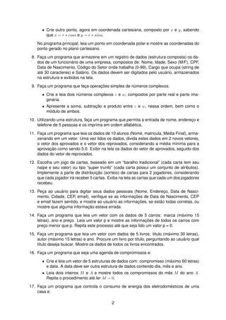 • Crie outro ponto, agora em coordenada cartesiana, composto por x e y, sabendo
que x = r ∗ cosa e y = r ∗ sina.
No programa principal, leia um ponto em coordenada polar e mostre as coordenadas do
ponto gerado no plano cartesiano.
8. Fac¸a um programa que armazene em um registro de dados (estrutura composta) os da-
dos de um funcion´ario de uma empresa, compostos de: Nome, Idade, Sexo (M/F), CPF,
Data de Nascimento, C´odigo do Setor onde trabalha (0-99), Cargo que ocupa (string de
at´e 30 caracteres) e Sal´ario. Os dados devem ser digitados pelo usu´ario, armazenados
na estrutura e exibidos na tela.
9. Fac¸a um programa que fac¸a operac¸ ˜oes simples de n´umeros complexos:
• Crie e leia dois n´umeros complexos z e w, compostos por parte real e parte ima-
gin´aria.
• Apresente a soma, subtrac¸ ˜ao e produto entre z e w, nessa ordem, bem como o
m´odulo de ambos.
10. Utilizando uma estrutura, fac¸a um programa que permita a entrada de nome, enderec¸o e
telefone de 5 pessoas e os imprima em ordem alfab´etica.
11. Fac¸a um programa que leia os dados de 10 alunos (Nome, matricula, M´edia Final), arma-
zenando em um vetor. Uma vez lidos os dados, divida estes dados em 2 novos vetores,
o vetor dos aprovados e o vetor dos reprovados, considerando a m´edia m´ınima para a
aprovac¸ ˜ao como sendo 5.0. Exibir na tela os dados do vetor de aprovados, seguido dos
dados do vetor de reprovados.
12. Escolha um jogo de cartas, baseado em um “baralho tradicional” (cada carta tem seu
naipe e seu valor) ou tipo “super trunfo” (cada carta possui um conjunto de atributos).
Implemente a parte de distribuic¸ ˜ao (sorteio) de cartas para 2 jogadores, considerando
que cada jogador ir´a receber 5 cartas. Exiba na tela as cartas que cada um dos jogadores
recebeu.
13. Pec¸a ao usu´ario para digitar seus dados pessoais (Nome, Enderec¸o, Data de Nasci-
mento, Cidade, CEP, email), veriﬁque se as informac¸ ˜oes de Data de Nascimento, CEP
e email fazem sentido, e mostre ao usu´ario as informac¸ ˜oes, se est˜ao todas corretas, ou
mostre que alguma informac¸ ˜ao estava errada.
14. Fac¸a um programa que leia um vetor com os dados de 5 carros: marca (m´aximo 15
letras), ano e prec¸o. Leia um valor p e mostre as informac¸ ˜oes de todos os carros com
prec¸o menor que p. Repita este processo at´e que seja lido um valor p = 0.
15. Fac¸a um programa que leia um vetor com dados de 5 livros: t´ıtulo (m´aximo 30 letras),
autor (m´aximo 15 letras) e ano. Procure um livro por t´ıtulo, perguntando ao usu´ario qual
t´ıtulo deseja buscar. Mostre os dados de todos os livros encontrados.
16. Fac¸a um programa que seja uma agenda de compromissos e:
• Crie e leia um vetor de 5 estruturas de dados com: compromisso (m´aximo 60 letras)
e data. A data deve ser outra estrutura de dados contendo dia, mˆes e ano.
• Leia dois inteiros M e A e mostre todos os compromissos do mˆes M do ano A.
Repita o procedimento at´e ler M = 0.
17. Fac¸a um programa que controla o consumo de energia dos eletrodom´esticos de uma
casa e:
2
 