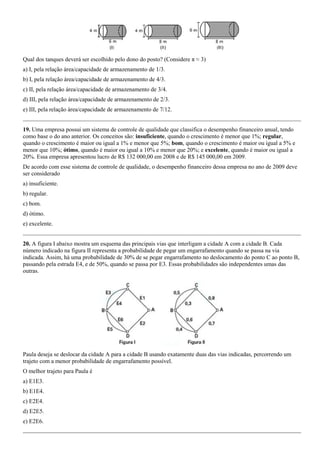Qual dos tanques deverá ser escolhido pelo dono do posto? (Considere π ≈ 3)
a) I, pela relação área/capacidade de armazenamento de 1/3.
b) I, pela relação área/capacidade de armazenamento de 4/3.
c) II, pela relação área/capacidade de armazenamento de 3/4.
d) III, pela relação área/capacidade de armazenamento de 2/3.
e) III, pela relação área/capacidade de armazenamento de 7/12.


19. Uma empresa possui um sistema de controle de qualidade que classifica o desempenho financeiro anual, tendo
como base o do ano anterior. Os conceitos são: insuficiente, quando o crescimento é menor que 1%; regular,
quando o crescimento é maior ou igual a 1% e menor que 5%; bom, quando o crescimento é maior ou igual a 5% e
menor que 10%; ótimo, quando é maior ou igual a 10% e menor que 20%; e excelente, quando é maior ou igual a
20%. Essa empresa apresentou lucro de R$ 132 000,00 em 2008 e de R$ 145 000,00 em 2009.
De acordo com esse sistema de controle de qualidade, o desempenho financeiro dessa empresa no ano de 2009 deve
ser considerado
a) insuficiente.
b) regular.
c) bom.
d) ótimo.
e) excelente.


20. A figura I abaixo mostra um esquema das principais vias que interligam a cidade A com a cidade B. Cada
número indicado na figura II representa a probabilidade de pegar um engarrafamento quando se passa na via
indicada. Assim, há uma probabilidade de 30% de se pegar engarrafamento no deslocamento do ponto C ao ponto B,
passando pela estrada E4, e de 50%, quando se passa por E3. Essas probabilidades são independentes umas das
outras.




Paula deseja se deslocar da cidade A para a cidade B usando exatamente duas das vias indicadas, percorrendo um
trajeto com a menor probabilidade de engarrafamento possível.
O melhor trajeto para Paula é
a) E1E3.
b) E1E4.
c) E2E4.
d) E2E5.
e) E2E6.
 