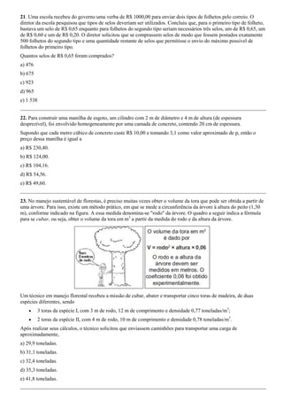 21. Uma escola recebeu do governo uma verba de R$ 1000,00 para enviar dois tipos de folhetos pelo correio. O
diretor da escola pesquisou que tipos de selos deveriam ser utilizados. Concluiu que, para o primeiro tipo de folheto,
bastava um selo de R$ 0,65 enquanto para folhetos do segundo tipo seriam necessários três selos, um de R$ 0,65, um
de R$ 0,60 e um de R$ 0,20. O diretor solicitou que se comprassem selos de modo que fossem postados exatamente
500 folhetos do segundo tipo e uma quantidade restante de selos que permitisse o envio do máximo possível de
folhetos do primeiro tipo.
Quantos selos de R$ 0,65 foram comprados?
a) 476
b) 675
c) 923
d) 965
e) 1 538


22. Para construir uma manilha de esgoto, um cilindro com 2 m de diâmetro e 4 m de altura (de espessura
desprezível), foi envolvido homogeneamente por uma camada de concreto, contendo 20 cm de espessura.
Supondo que cada metro cúbico de concreto custe R$ 10,00 e tomando 3,1 como valor aproximado de p, então o
preço dessa manilha é igual a
a) R$ 230,40.
b) R$ 124,00.
c) R$ 104,16.
d) R$ 54,56.
e) R$ 49,60.


23. No manejo sustentável de florestas, é preciso muitas vezes obter o volume da tora que pode ser obtida a partir de
uma árvore. Para isso, existe um método prático, em que se mede a circunferência da árvore à altura do peito (1,30
m), conforme indicado na figura. A essa medida denomina-se "rodo" da árvore. O quadro a seguir indica a fórmula
para se cubar, ou seja, obter o volume da tora em m3 a partir da medida do rodo e da altura da árvore.




Um técnico em manejo florestal recebeu a missão de cubar, abater e transportar cinco toras de madeira, de duas
espécies diferentes, sendo
        3 toras da espécie I, com 3 m de rodo, 12 m de comprimento e densidade 0,77 toneladas/m3;
        2 toras da espécie II, com 4 m de rodo, 10 m de comprimento e densidade 0,78 toneladas/m3.
Após realizar seus cálculos, o técnico solicitou que enviassem caminhões para transportar uma carga de
aproximadamente,
a) 29,9 toneladas.
b) 31,1 toneladas.
c) 32,4 toneladas.
d) 35,3 toneladas.
e) 41,8 toneladas.
 