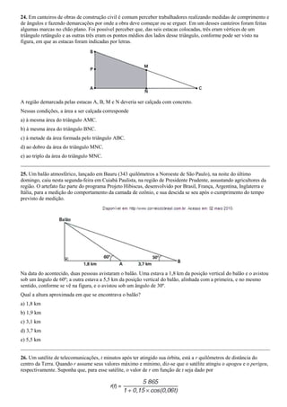 24. Em canteiros de obras de construção civil é comum perceber trabalhadores realizando medidas de comprimento e
de ângulos e fazendo demarcações por onde a obra deve começar ou se erguer. Em um desses canteiros foram feitas
algumas marcas no chão plano. Foi possível perceber que, das seis estacas colocadas, três eram vértices de um
triângulo retângulo e as outras três eram os pontos médios dos lados desse triângulo, conforme pode ser visto na
figura, em que as estacas foram indicadas por letras.




A região demarcada pelas estacas A, B, M e N deveria ser calçada com concreto.
Nessas condições, a área a ser calçada corresponde
a) à mesma área do triângulo AMC.
b) à mesma área do triângulo BNC.
c) à metade da área formada pelo triângulo ABC.
d) ao dobro da área do triângulo MNC.
e) ao triplo da área do triângulo MNC.


25. Um balão atmosférico, lançado em Bauru (343 quilômetros a Noroeste de São Paulo), na noite do último
domingo, caiu nesta segunda-feira em Cuiabá Paulista, na região de Presidente Prudente, assustando agricultores da
região. O artefato faz parte do programa Projeto Hibiscus, desenvolvido por Brasil, França, Argentina, Inglaterra e
Itália, para a medição do comportamento da camada de ozônio, e sua descida se seu após o cumprimento do tempo
previsto de medição.




Na data do acontecido, duas pessoas avistaram o balão. Uma estava a 1,8 km da posição vertical do balão e o avistou
sob um ângulo de 60º; a outra estava a 5,5 km da posição vertical do balão, alinhada com a primeira, e no mesmo
sentido, conforme se vê na figura, e o avistou sob um ângulo de 30º.
Qual a altura aproximada em que se encontrava o balão?
a) 1,8 km
b) 1,9 km
c) 3,1 km
d) 3,7 km
e) 5,5 km


26. Um satélite de telecomunicações, t minutos após ter atingido sua órbita, está a r quilômetros de distância do
centro da Terra. Quando r assume seus valores máximo e mínimo, diz-se que o satélite atingiu o apogeu e o perigeu,
respectivamente. Suponha que, para esse satélite, o valor de r em função de t seja dado por
 