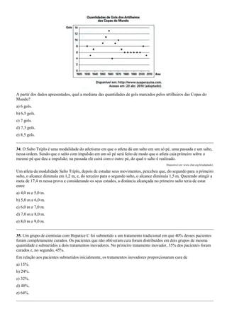 A partir dos dados apresentados, qual a mediana das quantidades de gols marcados pelos artilheiros das Copas do
Mundo?
a) 6 gols.
b) 6,5 gols.
c) 7 gols.
d) 7,3 gols.
e) 8,5 gols.


34. O Salto Triplo é uma modalidade do atletismo em que o atleta dá um salto em um só pé, uma passada e um salto,
nessa ordem. Sendo que o salto com impulsão em um só pé será feito de modo que o atleta caia primeiro sobre o
mesmo pé que deu a impulsão; na passada ele cairá com o outro pé, do qual o salto é realizado.
                                                                                         Disponível em: www.cbat.org.br(adaptado).

Um atleta da modalidade Salto Triplo, depois de estudar seus movimentos, percebeu que, do segundo para o primeiro
salto, o alcance diminuía em 1,2 m, e, do terceiro para o segundo salto, o alcance diminuía 1,5 m. Querendo atingir a
meta de 17,4 m nessa prova e considerando os seus estudos, a distância alcançada no primeiro salto teria de estar
entre
a) 4,0 m e 5,0 m.
b) 5,0 m e 6,0 m.
c) 6,0 m e 7,0 m.
d) 7,0 m e 8,0 m.
e) 8,0 m e 9,0 m.


35. Um grupo de cientistas com Hepatice C foi submetido a um tratamento tradicional em que 40% desses pacientes
foram completamente curados. Os pacientes que não obtiveram cura foram distribuídos em dois grupos de mesma
quantidade e submetidos a dois tratamentos inovadores. No primeiro tratamento inovador, 35% dos pacientes foram
curados e, no segundo, 45%.
Em relação aos pacientes submetidos inicialmente, os tratamentos inovadores proporcionaram cura de
a) 15%.
b) 24%.
c) 32%.
d) 48%.
e) 64%.
 