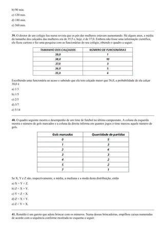b) 90 min.
c) 120 min.
d) 180 min.
e) 360 min.


39. O diretor de um colégio leu numa revista que os pés das mulheres estavam aumentando. Há alguns anos, a média
do tamanho dos calçados das mulheres era de 35,5 e, hoje, é de 37,0. Embora não fosse uma informação científica,
ele ficou curioso e fez uma pesquisa com as funcionárias do seu colégio, obtendo o quadro a seguir:




Escolhendo uma funcionária ao acaso e sabendo que ela tem calçado maior que 36,0, a probabilidade de ela calçar
38,0 é
a) 1/3
b) 1/5
c) 2/5
d) 5/7
e) 5/14


40. O quadro seguinte mostra o desempenho de um time de futebol no último campeonato. A coluna da esquerda
mostra o número de gols marcados e a coluna da direita informa em quantos jogos o time marcou aquele número de
gols.




Se X, Y e Z são, respectivamente, a média, a mediana e a moda desta distribuição, então
a) X = Y < Z.
b) Z < X = Y.
c) Y < Z < X.
d) Z < X < Y.
e) Z < Y < X.


41. Ronaldo é um garoto que adora brincar com os números. Numa dessas brincadeiras, empilhou caixas numeradas
de acordo com a sequência conforme mostrada no esquema a seguir.
 