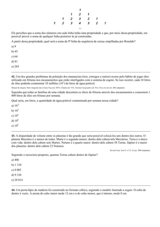 Ele percebeu que a soma dos números em cada linha tinha uma propriedade e que, por meio dessa propriedade, era
possível prever a soma de qualquer linha posterior às já construídas.
A partir dessa propriedade, qual será a soma da 9ª linha da sequência de caixas empilhadas por Ronaldo?
a) 9
b) 45
c) 64
d) 81
e) 285


42. Um dos grandes problemas da poluição dos mananciais (rios, córregos e outros) ocorre pelo hábito de jogar óleo
utilizado em frituras nos encanamentos que estão interligados com o sistema de esgoto. Se isso ocorrer, cada 10 litros
de óleo poderão contaminar 10 milhões (107) de litros de água potável.
Manual de etiqueta. Parte integrante das revistas Veja (ed. 2055), Cláudia (ed. 555), National Geographic (ed. 93) e Nova Escola (ed. 208) (adaptado).

Suponha que todas as famílias de uma cidade descartem os óleos de frituras através dos encanamentos e consomem 1
000 litros de óleo em frituras por semana.
Qual seria, em litros, a quantidade de água potável contaminada por semana nessa cidade?
a) 10-2
b) 103
c) 104
d) 106
e) 109


43. A disparidade de volume entre os planetas é tão grande que seria possível colocá-los uns dentro dos outros. O
planeta Mercúrio é o menor de todos. Marte é o segundo menor: dentro dele cabem três Mercúrios. Terra é o único
com vida: dentro dela cabem sete Martes. Netuno é o quarto maior: dentro dele cabem 58 Terras. Júpiter é o maior
dos planetas: dentro dele cabem 23 Netunos.
                                                                                                                                  Revista Veja. Ano 41, nº 25, 25 jun. 2008 (adaptado).

Seguindo o raciocínio proposto, quantas Terras cabem dentro de Júpiter?
a) 406
b) 1 334
c) 4 002
d) 9 338
e) 28 014


44. Um porta-lápis de madeira foi construído no formato cúbico, seguindo o modelo ilustrado a seguir. O cubo de
dentro é vazio. A aresta do cubo maior mede 12 cm e a do cubo menor, que é interno, mede 8 cm.
 