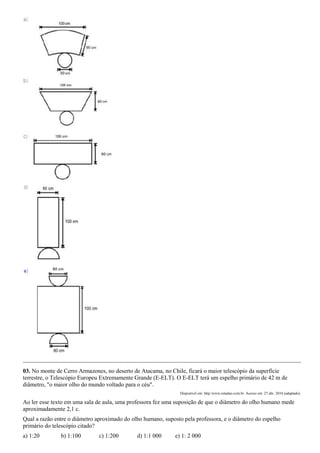 03. No monte de Cerro Armazones, no deserto de Atacama, no Chile, ficará o maior telescópio da superfície
terrestre, o Telescópio Europeu Extremamente Grande (E-ELT). O E-ELT terá um espelho primário de 42 m de
diâmetro, "o maior olho do mundo voltado para o céu".
                                                                Disponível em: http:/www.estadao.com.br. Acesso em: 27 abr. 2010 (adaptado).

Ao ler esse texto em uma sala de aula, uma professora fez uma suposição de que o diâmetro do olho humano mede
aproximadamente 2,1 c.
Qual a razão entre o diâmetro aproximado do olho humano, suposto pela professora, e o diâmetro do espelho
primário do telescópio citado?
a) 1:20        b) 1:100        c) 1:200       d) 1:1 000      e) 1: 2 000
 