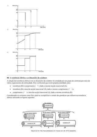 08. A resistência elétrica e as dimensões do condutor
A relação da resistência elétrica com as dimensões do condutor foi estudada por um grupo de cientistas por meio de
vários experimentos de eletricidade. Eles verificaram que existe proporcionalidade entre:
       resistência (R) e comprimento (    ), dada a mesma secção transversal (A);
       resistência (R) e área da secção transversal (A), dado o mesmo comprimento (     )e
       comprimento (     ) e área da secção transversal (A), dada a mesma resistência (R).
Considerando os resistores como fios, pode-se exemplificar o estudo das grandezas que influem na resistência
elétrica utilizando as figuras seguintes.
 