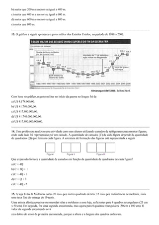 b) maior que 200 m e menor ou igual a 400 m.
c) maior que 400 m e menor ou igual a 600 m.
d) maior que 600 m e menor ou igual a 800 m.
e) maior que 800 m.


13. O gráfico a seguir apresenta o gasto militar dos Estados Unidos, no período de 1988 a 2006.




Com base no gráfico, o gasto militar no início da guerra no Iraque foi de
a) U$ 4.174.000,00.
b) U$ 41.740.000,00.
c) U$ 417.400.000,00.
d) U$ 41.740.000.000,00.
e) U$ 417.400.000.000,00.


14. Uma professora realizou uma atividade com seus alunos utilizando canudos de refrigerante para montar figuras,
onde cada lado foi representado por um canudo. A quantidade de canudos (C) de cada figura depende da quantidade
de quadrados (Q) que formam cada figura. A estrutura de formação das figuras está representada a seguir




Que expressão fornece a quantidade de canudos em função da quantidade de quadrados de cada figura?
a) C = 4Q
b) C = 3Q + 1
c) C = 4Q - 1
d) C = Q + 3
e) C = 4Q - 2


15. A loja Telas & Molduras cobra 20 reais por metro quadrado de tela, 15 reais por metro linear de moldura, mais
uma taxa fixa de entrega de 10 reais.
Uma artista plástica precisa encomendar telas e molduras a essa loja, suficientes para 8 quadros retangulares (25 cm
x 50 cm). Em seguida, fez uma segunda encomenda, mas agora para 8 quadros retangulares (50 cm x 100 cm). O
valor da segunda encomenda será
a) o dobro do valor da primeira encomenda, porque a altura e a largura dos quadros dobraram.
 