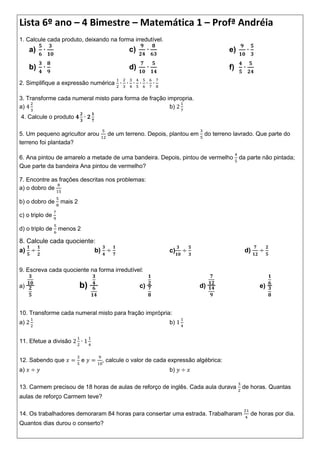 Lista 6º ano – 4 Bimestre – Matemática 1 – Profª Andréia
1. Calcule cada produto, deixando na forma irredutível.
     a)                                   c)                                     e)

     b)                                   d)                                     f)

2. Simplifique a expressão numérica

3. Transforme cada numeral misto para forma de fração impropria.
a)                                                     b)
4. Calcule o produto

5. Um pequeno agricultor arou     de um terreno. Depois, plantou em do terreno lavrado. Que parte do
terreno foi plantada?

6. Ana pintou de amarelo a metade de uma bandeira. Depois, pintou de vermelho da parte não pintada;
Que parte da bandeira Ana pintou de vermelho?

7. Encontre as frações descritas nos problemas:
a) o dobro de

b) o dobro de mais 2

c) o triplo de

d) o triplo de menos 2

8. Calcule cada quociente:
a)                       b)                               c)                          d)


9. Escreva cada quociente na forma irredutível:

a)                     b)                      c)                    d)                     e)



10. Transforme cada numeral misto para fração imprópria:
a)                                                        b)


11. Efetue a divisão


12. Sabendo que          e      , calcule o valor de cada expressão algébrica:
a)                                                        b)

13. Carmem precisou de 18 horas de aulas de reforço de inglês. Cada aula durava       de horas. Quantas
aulas de reforço Carmem teve?

14. Os trabalhadores demoraram 84 horas para consertar uma estrada. Trabalharam         de horas por dia.
Quantos dias durou o conserto?
 