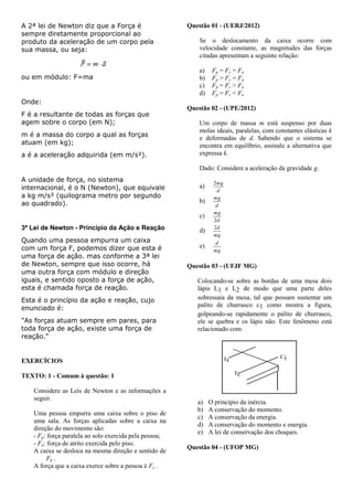 A 2ª lei de Newton diz que a Força é
sempre diretamente proporcional ao
produto da aceleração de um corpo pela
sua massa, ou seja:
ou em módulo: F=ma
Onde:
F é a resultante de todas as forças que
agem sobre o corpo (em N);
m é a massa do corpo a qual as forças
atuam (em kg);
a é a aceleração adquirida (em m/s²).
A unidade de força, no sistema
internacional, é o N (Newton), que equivale
a kg m/s² (quilograma metro por segundo
ao quadrado).
3ª Lei de Newton - Princípio da Ação e Reação
Quando uma pessoa empurra um caixa
com um força F, podemos dizer que esta é
uma força de ação. mas conforme a 3ª lei
de Newton, sempre que isso ocorre, há
uma outra força com módulo e direção
iguais, e sentido oposto a força de ação,
esta é chamada força de reação.
Esta é o princípio da ação e reação, cujo
enunciado é:
"As forças atuam sempre em pares, para
toda força de ação, existe uma força de
reação."
EXERCÍCIOS
TEXTO: 1 - Comum à questão: 1
Considere as Leis de Newton e as informações a
seguir.
Uma pessoa empurra uma caixa sobre o piso de
uma sala. As forças aplicadas sobre a caixa na
direção do movimento são:
- Fp: força paralela ao solo exercida pela pessoa;
- Fa: força de atrito exercida pelo piso.
A caixa se desloca na mesma direção e sentido de
Fp .
A força que a caixa exerce sobre a pessoa é Fc .
Questão 01 - (UERJ/2012)
Se o deslocamento da caixa ocorre com
velocidade constante, as magnitudes das forças
citadas apresentam a seguinte relação:
a) Fp = Fc = Fa
b) Fp > Fc = Fa
c) Fp = Fc > Fa
d) Fp = Fc < Fa
Questão 02 - (UPE/2012)
Um corpo de massa m está suspenso por duas
molas ideais, paralelas, com constantes elásticas k
e deformadas de d. Sabendo que o sistema se
encontra em equilíbrio, assinale a alternativa que
expressa k.
Dado: Considere a aceleração da gravidade g.
a)
d
mg2
b)
d
mg
c)
d
mg
2
d)
mg
d2
e)
mg
d
Questão 03 - (UFJF MG)
Colocando-se sobre as bordas de uma mesa dois
lápis L1 e L2 de modo que uma parte deles
sobressaia da mesa, tal que possam sustentar um
palito de churrasco c1 como mostra a figura,
golpeando-se rapidamente o palito de churrasco,
ele se quebra e os lápis não. Este fenômeno está
relacionado com:
L1
L2
C1
a) O princípio da inércia.
b) A conservação do momento.
c) A conservação da energia.
d) A conservação do momento e energia.
e) A lei de conservação dos choques.
Questão 04 - (UFOP MG)
 