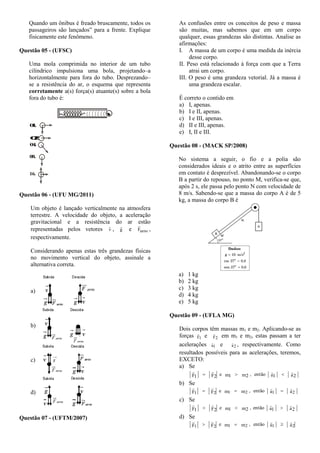 Quando um ônibus é freado bruscamente, todos os
passageiros são lançados” para a frente. Explique
fisicamente este fenômeno.
Questão 05 - (UFSC)
Uma mola comprimida no interior de um tubo
cilíndrico impulsiona uma bola, projetando–a
horizontalmente para fora do tubo. Desprezando–
se a resistência do ar, o esquema que representa
corretamente a(s) força(s) atuante(s) sobre a bola
fora do tubo é:
01.
02.
04.
08.
16.
Questão 06 - (UFU MG/2011)
Um objeto é lançado verticalmente na atmosfera
terrestre. A velocidade do objeto, a aceleração
gravitacional e a resistência do ar estão
representadas pelos vetores v

, g

e atritoF

,
respectivamente.
Considerando apenas estas três grandezas físicas
no movimento vertical do objeto, assinale a
alternativa correta.
a)
b)
c)
d)
Questão 07 - (UFTM/2007)
As confusões entre os conceitos de peso e massa
são muitas, mas sabemos que em um corpo
qualquer, essas grandezas são distintas. Analise as
afirmações:
I. A massa de um corpo é uma medida da inércia
desse corpo.
II. Peso está relacionado à força com que a Terra
atrai um corpo.
III. O peso é uma grandeza vetorial. Já a massa é
uma grandeza escalar.
É correto o contido em
a) I, apenas.
b) I e II, apenas.
c) I e III, apenas.
d) II e III, apenas.
e) I, II e III.
Questão 08 - (MACK SP/2008)
No sistema a seguir, o fio e a polia são
considerados ideais e o atrito entre as superfícies
em contato é desprezível. Abandonando-se o corpo
B a partir do repouso, no ponto M, verifica-se que,
após 2 s, ele passa pelo ponto N com velocidade de
8 m/s. Sabendo-se que a massa do corpo A é de 5
kg, a massa do corpo B é
a) 1 kg
b) 2 kg
c) 3 kg
d) 4 kg
e) 5 kg
Questão 09 - (UFLA MG)
Dois corpos têm massas m1 e m2. Aplicando-se as
forças F1

e F2

em m1 e m2, estas passam a ter
acelerações a1

e a2

, respectivamente. Como
resultados possíveis para as acelerações, teremos,
EXCETO:
a) Se
a2a1, entãom2m1eF2F1


b) Se
aa, entãommeFF 212121


c) Se
a2a1, entãom2m1eF2F1


d) Se
aa, entãommeFF 212121


 