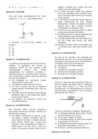 e) Se aa, entãommeFF 212121


Questão 10 - (UNIFOR)
Num anel atuam simultaneamente três forças
coplanares, 1F , 2F e 3F , representadas abaixo.
A resultante 321 FFFR  tem módulo, em
newtons,
a) 11
b) 9,0
c) 8,0
d) 7,0
e) 5,0
Questão 11 - (UNIOESTE PR)
O equilíbrio é uma situação física comum no nosso
cotidiano. Os engenheiros, por exemplo, ao
elaborarem muitos de seus projetos, estão
constantemente atentos para atender
adequadamente às condições necessárias e
suficientes para que o equilíbrio ocorra. Assinale,
entre as alternativas a seguir, aquela que apresenta
um corpo em equilíbrio.
a) Um brinquedo em movimento circular
uniforme, preso a uma corda.
b) Um satélite em órbita em torno da Terra.
c) Um livro no ponto mais alto da trajetória,
quando lançado verticalmente para cima por
um aluno.
d) Uma bola que se movimenta em uma trajetória
parabólica, após ter sido chutada pelo goleiro
em um jogo de futebol.
e) Um elevador em movimento vertical com
velocidade constante.
Questão 12 - (UNIOESTE PR)
São fornecidas abaixo diversas afirmativas,
envolvendo conceitos de mecânica. Assinale a(s)
alternativa(s) correta(s).
01. Um objeto, inicialmente em repouso, recebe
um impulso e adquire velocidade. Após um
curto intervalo de tempo, o impulso deixa de
atuar. Pode-se afirmar que, a partir deste
momento, como conseqüência do impulso, o
objeto passa a ter uma força, a qual, aos
poucos, vai cessando, até que o objeto volte ao
repouso. Considere que o objeto não sofre
nenhum outro tipo de interação.
02. Um objeto não pode realizar uma trajetória
curva com velocidade escalar constante, caso a
soma vetorial de todas as forças que sobre ele
atuam seja nula.
04. A velocidade de um projétil, sujeito apenas ao
campo gravitacional da Terra, lançado
obliquamente, aumenta até atingir um valor
máximo, após o que o projétil se desloca
verticalmente, de volta para o chão.
08. É possível exercer uma força sobre um objeto
sem que haja realização de trabalho.
16. Um objeto que está em repouso não pode estar
sendo submetido à ação da gravidade.
32. A atração gravitacional entre dois objetos leva
um certo tempo para ocorrer, não sendo
instantânea.
64. Para que um objeto esteja em movimento, não
é necessário haver uma força aplicada sobre
ele.
Questão 13 - (UNIOESTE PR)
No teto de um elevador, está pendurado um
dinamômetro que tem, na sua outra extremidade,
um pequeno corpo de peso 1,6 N. O dinamômetro,
no entanto, acusa 2,0 N. O elevador está
a) subindo com velocidade constante.
b) em repouso.
c) descendo com velocidade constante.
d) subindo com velocidade crescente.
e) descendo com velocidade crescente.
Questão 14 - (UNIOESTE PR)
O bloco A sobre uma mesa tem massa 15,0kg, e o
bloco B suspenso tem massa 5,0kg. O coeficiente
de atrito entre o bloco A e a mesa vale 0,20.
Considere que o fio utilizado para unir os blocos é
ideal (sem peso e inextensível) e que a aceleração
gravitacional vale 10,0m/s2
.
Analise as afirmações e assinale-as devidamente.
00. A aceleração adquirida pelos corpos, durante
seus movimentos, é de 1,0 m/s2
.
01. No fio ideal, a tração é de 45,0N.
02. A velocidade do bloco A, após 3,0s de iniciado
o movimento, é de 30,0 m/s.
03. A distância percorrida pelo bloco A, após 3,0 s
de iniciado o movimento, é de 4,5 m.
04. Os blocos A e B têm acelerações diferentes.
Questão 15 - (UEL PR)
 
