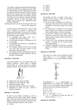 “Em média, as grandes usinas geradoras brasileiras
precisam de 2180 litros de água para gerar 1MW.
A usina hidrelétrica de Três Marias tem 396 MW
de potência instalada. Para gerar 1MW ela precisa
que 2325 litros passem por suas turbinas. Quando
920 mil litros passam pelas suas turbinas, ela gera
396 MW, que é sua potência instalada. Qualquer
quantidade superior de água não gerará mais
energia, pois o máximo que a hidrelétrica pode
produzir é 396MW.”
Matéria publicada na Folha de São Paulo do dia 22 de
abril de 2001, página B4.
A água que desce da represa para a usina é usada
com o objetivo de acionar as turbinas dos
geradores de eletricidade. Na usina de Três Marias,
quando 920 mil litros de água chegam na entrada
das turbinas, é correto afirmar:
a) A velocidade será muito maior que a
velocidade de 2325 litros de água.
b) A velocidade será igual à velocidade de 2325
litros de água.
c) A velocidade será menor que a velocidade de
2325 litros de água.
d) Não se pode comparar 920 mil litros de água
com 2325 litros de água, porque as suas
acelerações serão diferentes.
e) É necessário calcular a aceleração de cada uma
das quantidades de água envolvidas, para se
proceder à comparação.
Questão 16 - (UEL PR)
Uma pessoa apóia-se em um bastão sobre uma
balança, conforme a figura abaixo. A balança
assinala 70kg. Se a pessoa pressiona a bengala,
progressivamente, contra a balança, a nova leitura:
a) Indicará um valor maior que 70kg.
b) Indicará um valor menor que 70kg.
c) Indicará os mesmos 70kg.
d) Dependerá da força exercida sobre o bastão.
e) Dependerá do ponto em que o bastão é
apoiado na balança.
Questão 17 - (UEL PR)
O cabo de um reboque arrebenta se nele for
aplicada uma força que exceda 1800N. Suponha
que o cabo seja usado para rebocar um carro de
900kg ao longo de uma rua plana e retilínea. Nesse
caso, que aceleração máxima o cabo suporta?
a) 0,5m/s2
.
b) 1,0m/s2
.
c) 2,0m/s2
.
d) 4,0m/s2
.
e) 9,0m/s2
.
Questão 18 - (UEL PR)
Um jogador de tênis, ao acertar a bola com a
raquete, devolve-a para o campo do adversário.
Sobre isso, é correto afirmar:
a) De acordo com a Segunda Lei de Newton, a
força que a bola exerce sobre a raquete é igual,
em módulo, à força que a raquete exerce sobre
a bola.
b) De acordo com a Primeira Lei de Newton,
após o impacto com a raquete, a aceleração da
bola é grande porque a sua massa é pequena.
c) A força que a raquete exerce sobre a bola é
maior que a força que a bola exerce sobre a
raquete, porque a massa da bola é menor que a
massa da raquete.
d) A bola teve o seu movimento alterado pela
raquete. A Primeira Lei de Newton explica
esse comportamento.
e) Conforme a Segunda Lei de Newton, a raquete
adquire, em módulo, a mesma aceleração que
a bola.
Questão 19 - (UEM PR)
Uma massa m é presa a uma associação de duas
molas ideais 1 e 2, de constantes elásticas,
respectivamente, k1 e k2, como ilustradas na figura
abaixo.
Considerando-se x1 e x2, respectivamente, os
deslocamentos das posições de equilíbrio das
molas 1 e 2, e kE a constante elástica resultante da
associação das molas, podemos afirmar que:
01. k2 x2 = k1 x1.
02. k2 x2 = mg.
04. kE = k1 + k2.
08. kE x = mg, sendo x = x1 + x2.
16. – kE x = resultante das forças que atua na
massa m, sendo x = x1 + x2.
Questão 20 - (UEM PR)
 