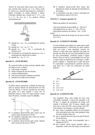 Através de uma polia ideal, passa uma corda C1,
que sustenta duas massas, m1 e m2. Outra corda,
C2, presa a m2, sustenta uma massa m3, conforme a
figura. Considere as cordas idênticas e ideais.
Considere também que a tração em C1 é T1, e em
C2 é T2. Se m1 m2  m3, pode-se afirmar
corretamente que:
01. quando m3 + m2 = m1, a aceleração do sistema
é nula.
02. quando m3 + m2 = m1, T1 = T2.
04. quando m3 + m2 = 2m1, a aceleração do
sistema é g/2.
08. invertendo–se a posição das massas m2 e m3, a
aceleração do sistema não se altera.
16. quando m3 > m2, T2 > T1.
Questão 21 - (UEM PR/2007)
Se a soma de todas as forças externas agindo sobre
um objeto é zero, o objeto
a) está caindo e irá parar.
b) muda a direção de seu movimento.
c) acelera uniformemente.
d) está com aceleração centrípeta constante.
e) mantém seu estado de movimento.
Questão 22 - (UEM PR/2008)
O gráfico abaixo representa o módulo da força que
atua na mesma direção do deslocamento de uma
caixa de 100 kg. A caixa é puxada por um motor
que gasta 10 s para arrastar a caixa nos 10
primeiros metros e mais 10 s para arrastar a caixa
mais 20 metros. Assinale o que for correto.
01. A potência desenvolvida pelo motor nos 20
metros finais do percurso é 50 W.
02. Os trabalhos realizados pelo motor em ambos
os trechos são diferentes.
04. A potência desenvolvida pelo motor durante
todo o percurso da caixa é 100 W.
08. A potência desenvolvida pelo motor não
depende do tempo de duração da transferência
de energia.
16. A aceleração com que a caixa é arrastada nos
10 primeiros metros é 0,5 m/s2
.
TEXTO: 2 - Comum à questão: 23
Dados que podem ser necessários:
valor da aceleração da gravidade: g = 10,0 m/s2
;
velocidade da luz no vácuo: c = 3,0 x 108
m/s;
equivalente mecânico da caloria: 1 cal = 4,186
joules;
duração do intervalo de tempo de um ano na Terra:
3,0 x 107
s;
Questão 23 - (UNIOESTE PR/2008)
Um dos métodos que podem ser usados para medir
experimentalmente o coeficiente de atrito estático
entre um corpo e uma superfície consiste em
colocar o corpo sobre uma superfície que pode ser
elevada em torno de um eixo posicionado em uma
de suas extremidades, conforme mostra a figura
abaixo. Deve-se elevar a extremidade livre até que
o corpo esteja na eminência de escorregar e, então,
anotar o ângulo  . Supondo que o corpo tem peso
P e realizando o procedimento conforme descrito,
qual deve ser o valor do coeficiente de atrito
estático?
a) tg
b) cos
c) sen
d)  cossen
e)  cos-sen
Questão 24 - (UNIOESTE PR)
Um esquiador desce uma rampa de neve com
velocidade constante. A massa do esquiador é de
50 kg e o ângulo de inclinação da rampa com
relação à horizontal vale 30 graus, ângulo cujo
seno tem o valor de 0,50 e cujo cosseno vale 0,87.
Com relação a tal situação, é correto afirmar:
01. que, como o esquiador realiza seu movimento
com aceleração nula, não existe qualquer força
de atrito atuando sobre ele.
02. que a situação descrita é prevista pela Primeira
Lei de Newton.
04. que a força de atrito neve-esquiador tem o
módulo de 245 N.
08. que existem várias forças atuando sobre o
esquiador, sendo uma das forças exercida pela
 