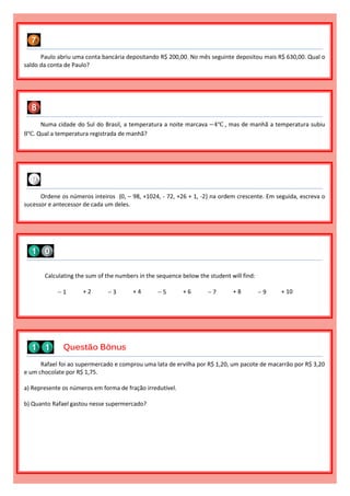 Numa cidade do Sul do Brasil, a temperatura a noite marcava −4℃ , mas de manhã a temperatura subiu
8℃. Qual a temperatura registrada de manhã?
Paulo abriu uma conta bancária depositando R$ 200,00. No mês seguinte depositou mais R$ 630,00. Qual o
saldo da conta de Paulo?
Rafael foi ao supermercado e comprou uma lata de ervilha por R$ 1,20, um pacote de macarrão por R$ 3,20
e um chocolate por R$ 1,75.
a) Represente os números em forma de fração irredutível.
b) Quanto Rafael gastou nesse supermercado?
Calculating the sum of the numbers in the sequence below the student will find:
 1 + 2  3 + 4  5 + 6  7 + 8  9 + 10
Ordene os números inteiros {0, – 98, +1024, - 72, +26 + 1, -2} na ordem crescente. Em seguida, escreva o
sucessor e antecessor de cada um deles.
Questão Bônus
 