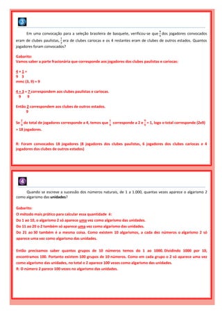 Em uma convocação para a seleção brasileira de basquete, verificou-se que
4
9
dos jogadores convocados
eram de clubes paulistas,
1
3
era de clubes cariocas e os 4 restantes eram de clubes de outros estados. Quantos
jogadores foram convocados?
Gabarito:
Vamos saber a parte fracionária que corresponde aos jogadores dos clubes paulistas e cariocas:
4 + 1 =
9 3
mmc (3, 9) = 9
4 + 3 = 7 correspondem aos clubes paulistas e cariocas.
9 9
Então 2 correspondem aos clubes de outros estados.
9
Se
𝟐
𝟗
do total de jogadores corresponde a 4, temos que
𝟏
𝟗
corresponde a 2 e
𝟗
𝟗
= 1, logo o total corresponde (2x9)
= 18 jogadores.
R: Foram convocados 18 jogadores (8 jogadores dos clubes paulistas, 6 jogadores dos clubes cariocas e 4
jogadores dos clubes de outros estados)
Quando se escreve a sucessão dos números naturais, de 1 a 1.000, quantas vezes aparece o algarismo 2
como algarismo das unidades?
Gabarito:
O método mais prático para calcular essa quantidade é:
Do 1 ao 10, o algarismo 2 só aparece uma vez como algarismo das unidades.
Do 11 ao 20 o 2 também só aparece uma vez como algarismo das unidades.
Do 21 ao 30 também é a mesma coisa. Como existem 10 algarismos, a cada dez números o algarismo 2 só
aparece uma vez como algarismo das unidades.
Então precisamos saber quantos grupos de 10 números temos do 1 ao 1000. Dividindo 1000 por 10,
encontramos 100. Portanto existem 100 grupos de 10 números. Como em cada grupo o 2 só aparece uma vez
como algarismo das unidades, no total o 2 aparece 100 vezes como algarismo das unidades.
R: O número 2 parece 100 vezes no algarismo das unidades.
 