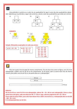 Uma pirâmide é numérica se o valor de um quadradinho for igual à soma dos dois quadradinhos abaixo
dele. Sabendo que as pirâmides a seguir são numéricas, calcule o valor dos quadradinhos que estão sem número.
GABARITO
Solução. Efetuando as operações em cada caso, temos:
Alice tem quatro tiras de papel de mesmo comprimento. Ela cola duas tiras como na figura, com 10 cm de
sobreposição e obtém uma tira de 50 cm de comprimento. Se ela quiser colar as outras duas tiras da mesma
maneira, para obter uma tira de 56 cm, de quanto deve ser a sobreposição?
Gabarito:
Na tira de 50 cm, como há 10 cm de sobreposição, sobram 50 – 10 = 40 cm sem sobreposição. Como as duas
partes livres são iguais, cada uma delas tem 40 : 2 = 20 cm. Logo, cada tira original tem 20 + 10 = 30 cm.
Como cada tira possui 30cm, para colar duas dessas tiras e obter uma de 56 cm, a sobreposição deve ser de (30
+ 30) – 56 = 4 cm.
R: A sobreposição deve ser de 4cm.
 