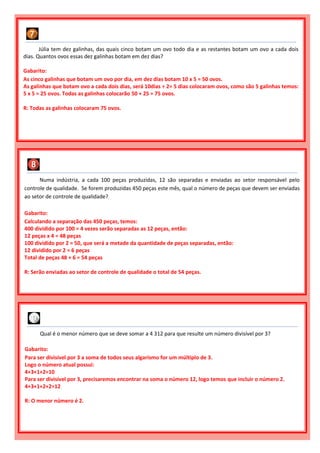Júlia tem dez galinhas, das quais cinco botam um ovo todo dia e as restantes botam um ovo a cada dois
dias. Quantos ovos essas dez galinhas botam em dez dias?
Gabarito:
As cinco galinhas que botam um ovo por dia, em dez dias botam 10 x 5 = 50 ovos.
As galinhas que botam ovo a cada dois dias, será 10dias ÷ 2= 5 dias colocaram ovos, como são 5 galinhas temos:
5 x 5 = 25 ovos. Todas as galinhas colocarão 50 + 25 = 75 ovos.
R: Todas as galinhas colocaram 75 ovos.
Numa indústria, a cada 100 peças produzidas, 12 são separadas e enviadas ao setor responsável pelo
controle de qualidade. Se forem produzidas 450 peças este mês, qual o número de peças que devem ser enviadas
ao setor de controle de qualidade?
Gabarito:
Calculando a separação das 450 peças, temos:
400 dividido por 100 = 4 vezes serão separadas as 12 peças, então:
12 peças x 4 = 48 peças
100 dividido por 2 = 50, que será a metade da quantidade de peças separadas, então:
12 dividido por 2 = 6 peças
Total de peças 48 + 6 = 54 peças
R: Serão enviadas ao setor de controle de qualidade o total de 54 peças.
Qual é o menor número que se deve somar a 4 312 para que resulte um número divisível por 3?
Gabarito:
Para ser divisível por 3 a soma de todos seus algarismo for um múltiplo de 3.
Logo o número atual possui:
4+3+1+2=10
Para ser divisível por 3, precisaremos encontrar na soma o número 12, logo temos que incluir o número 2.
4+3+1+2+2=12
R: O menor número é 2.
 