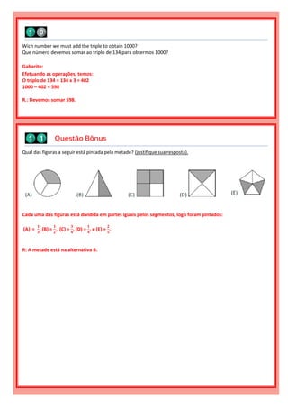 Qual das figuras a seguir está pintada pela metade? (justifique sua resposta).
Cada uma das figuras está dividida em partes iguais pelos segmentos, logo foram pintados:
(A) =
𝟏
𝟑
, (B) =
𝟏
𝟐
, (C) =
𝟑
𝟒
, (D) =
𝟏
𝟒
, e (E) =
𝟐
𝟓
.
R: A metade está na alternativa B.
Questão Bônus
Wich number we must add the triple to obtain 1000?
Que número devemos somar ao triplo de 134 para obtermos 1000?
Gabarito:
Efetuando as operações, temos:
O triplo de 134 = 134 x 3 = 402
1000 – 402 = 598
R.: Devemos somar 598.
 