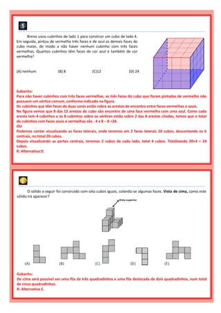 Breno usou cubinhos de lado 1 para construir um cubo de lado 4.
Em seguida, pintou de vermelho três faces e de azul as demais faces do
cubo maior, de modo a não haver nenhum cubinho com três faces
vermelhas. Quantos cubinhos têm faces de cor azul e também de cor
vermelha?
(A) nenhum (B) 8 (C)12 (D) 24
Gabarito:
Para não haver cubinhos com três faces vermelhas, as três faces do cubo que foram pintadas de vermelho não
possuem um vértice comum, conforme indicado na figura.
Os cubinhos que têm faces de duas cores estão sobre as arestas de encontro entre faces vermelhas e azuis.
Na figura vemos que 8 das 12 arestas do cubo são encontro de uma face vermelha com uma azul. Como cada
aresta tem 4 cubinhos e os 8 cubinhos sobre os vértices estão sobre 2 das 8 arestas citadas, temos que o total
de cubinhos com faces azuis e vermelhas são . 4 x 8 – 8 =24.
OU
Podemos contar visualizando as faces laterais, onde teremos em 2 faces laterais 10 cubos, descontando os 6
centrais, no total 20 cubos.
Depois visualizando as partes centrais, teremos 2 cubos de cada lado, total 4 cubos. Totalizando 20+4 = 24
cubos.
R: Alternativa D.
O sólido a seguir foi construído com oito cubos iguais, colando-se algumas faces. Visto de cima, como este
sólido irá aparecer?
Gabarito:
De cima será possível ver uma fila de três quadradinhos e uma fila deslocada de dois quadradinhos, num total
de cinco quadradinhos.
R: Alternativa C.
 