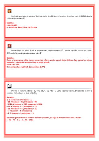 Numa cidade do Sul do Brasil, a temperatura a noite marcava −4℃ , mas de manhã a temperatura subiu
8℃. Qual a temperatura registrada de manhã?
Gabarito:
Como a temperatura subiu, iremos somar tais valores, porém possui sinais distintos, logo subtrai os valores
absolutos e o resultado assume o sinal do maior módulo.
8+(-4) = 8-4 = 4ºC
R.: A temperatura registrada de manhã era de 4ºC
Paulo abriu uma conta bancária depositando R$ 200,00. No mês seguinte depositou mais R$ 630,00. Qual o
saldo da conta de Paulo?
Gabarito:
200+630=830
R.: O saldo de Paulo foi de 830,00 reais.
Ordene os números inteiros {0, – 98, +1024, - 72, +26 + 1, -2} na ordem crescente. Em seguida, escreva o
sucessor e antecessor de cada um deles.
Gabarito:
0 → Sucessor: 1; antecessor: – 1;
– 98 → Sucessor: – 97; antecessor: – 99;
+ 1024 → Sucessor: + 1025; antecessor: + 1023;
– 72 → Sucessor: – 71; antecessor: – 73;
+ 26 → Sucessor: + 27; antecessor: + 25;
+1 → Sucessor: + 2; antecessor: 0;
– 2 → Sucessor: – 1; antecessor: – 3.
Devemos agora ordenar os números na forma crescente, ou seja, do menor número para o maior:
{– 98, – 72, – 2, 0, + 1, + 26, + 1024}
 