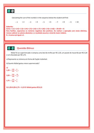 Rafael foi ao supermercado e comprou uma lata de ervilha por R$ 1,20, um pacote de macarrão por R$ 3,20
e um chocolate por R$ 1,75.
a) Represente os números em forma de fração irredutível.
b) Quanto Rafael gastou nesse supermercado?
a)
1,20 ---
𝟏𝟐𝟎
𝟏𝟎𝟎
=
𝟔
𝟓
;
3,20 ---
𝟑𝟐𝟎
𝟏𝟎𝟎
=
𝟏𝟔
𝟓
;
1,75 ---
𝟏𝟕𝟓
𝟏𝟎𝟎
=
𝟕
𝟒
b) 1,20+3,20+1,75 = 6,15 R: Rafael gastou R$ 6,15
Calculating the sum of the numbers in the sequence below the student will find:
 1 + 2  3 + 4  5 + 6  7 + 8  9 + 10
Gabarito:
Soma = (-1) + (+2) + (-3) + (+4) + (-5) + (+6) + (-7) + (+8) + (-9) + (+10) = -25+30 = +5
Para facilitar, separamos os números negativos dos positivos. Ao realizar a operação com sinais distintos,
iremos subtrair os valores absolutos e o resultado assume o sinal do maior módulo.
R.: A soma será igual a 5.
Questão Bônus
 