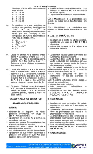 LISTA 7 – TABELA PERIÓDICA
Determine prótons, elétrons e massa do
ânion enxofre.
a) 16, 18 e 32
b) 16, 16 e 32
c) 18, 16 e 34
d) 18, 18 e 36
e) 19, 18 e 32
06- Os principais íons que participam do
equilíbrio hidroeletrolítico das células são
( 11Na+1
, 19K+1
, 17Cl -1
, 20Ca+2
). Com
base nessas informações determine o(s)
íon(s) que não altera(m) a sua
configuração em número de camadas ao
voltar para o estado neutro .
a) 19K+1
b) 11Na+1
e 17Cl -1
c) 20Ca+2
d) 19K+1
e 20Ca+2
e) 17Cl -1
07- Dados dos átomos A e B isóbaros, onde o
átomo A apresenta prótons (5x - 3) e
nêutrons ( 5x – 1) e o átomo B apresenta
prótons ( 4x + 4) e nêutrons ( 5x + 1) .
Determine prótons, nêutrons e massa dos
átomos A e B.
08- Dados três átomos A, B e C de massas
pares e consecutivas , onde A e B são
isótopos e B e C são isóbaros. Sabendo-
se que a somatória de prótons de A, B e C
é igual a 136 e a somatória de nêutrons
de A, B e C é igual a 152. Determine
prótons, nêutrons e massas de A, B e C.
09- Se o cátion Cálcio de carga +2, massa 40
e 20 nêutrons é isoeletrônico do ânion
fósforo de carga – 3 e 16 nêutrons.
Determine prótons, elétrons e massa do
ânion fósforo.
CLASSIFICAÇÃO DOS ELEMENTOS:
QUANTO AS PROPRIEDADES:
1. METAIS:
 Localizam-se a esquerda na tabela
periódica, constituindo um grupo de
( 89 + 3 = 92 ) elementos;
 Apresentam em geral de 1à 3 elétrons na
camada de valência;
 Apresentam elevada Eletropositividade, isto
é, tendência de perder elétrons;
 Apresentam elevado ponto de fusão e
elevado ponto de ebulição;
 São bons condutores de calor e eletricidade;
 Apresentam cor que varia de acizentada a
prateado; com exceção de ouro (Au) cobre
(Cu) que apresentam cor amarelada;
 Encontram-se todos no estado sólido , com
exceção do mercúrio (Hg) que encontra-se
no estado líquido;
 Apresentam Maleabilidade e Ductibilidade
OBS1: Maleabilidade é a propriedade que
permite os metais serem transformados em
lâminas.
OBS2: Ductibilidade é a propriedade que
permite os metais serem transformados em
fios.
2. AMETAIS OU NÃO METAIS:
 Localizam-se a direita na tabela periódica,
constituindo um grupo de ( 11+ 5 = 16 )
elementos;
 Apresentam em geral de 5 à 7 elétrons na
camada de valência;
 Apresentam elevada Eletronegatividade, isto
é, tendência de ganhar elétrons;
 Apresentam baixo ponto de fusão e baixo
ponto de ebulição, com exceção do carbono
que apresenta elevado ponto de fusão e
elevado ponto de ebulição;
OBS: O carbono apresenta ponto de fusão
aproximadamente igual a 3700ºC e ponto de
ebulição aproximadamente 4800ºC;
 São maus condutores de calor e
eletricidade, por isso são chamados de
isolantes;
OBS: O carbono na forma de grafite é capaz de
conduzir corrente elétrica.
 Apresentam cores variadas;
 Não apresentam Maleabilidade e
Ductibilidade;
 Encontram-se nos três estados físicos
( GASOSO: N, O, F, Cl LÍQUIDO: Br
SÓLIDO: C, P ,S, Se, I, At )
3. SEMI-METAIS:
 Localizam-se entre os metais e não metais,
constituindo um grupo de 7 elementos no
estado sólido;
 Apresentam propriedades intermediárias
entre as propriedades dos metais e as
propriedades dos não metais;
 As propriedades físicas são semelhantes as
propriedades dos metais em quanto que as
propriedades químicas são semelhantes as
propriedades dos não metais;
 Pela nova classificação foram redistribuídos
entre os metais (Ge, Sb, Po ) e não metais
( B, Si, As, Te )
4. GASES NOBRES:
 