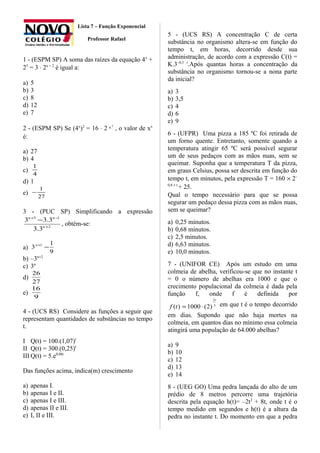 Lista 7 – Função Exponencial
Professor Rafael
1 - (ESPM SP) A soma das raízes da equação 4x
+
25
= 3 ⋅ 2x + 2
é igual a:
a) 5
b) 3
c) 8
d) 12
e) 7
2 - (ESPM SP) Se (4x
)2
= 16 ⋅ 2
2
x , o valor de xx
é:
a) 27
b) 4
c)
4
1
d) 1
e)
27
1
−
3 - (PUC SP) Simplificando a expressão
2
13
3.3
3.33
+
−+
−
n
nn
, obtém-se:
a)
9
1
3 1
−+n
b) –3n+2
c) 3n
d)
27
26
e)
9
16
4 - (UCS RS) Considere as funções a seguir que
representam quantidades de substâncias no tempo
t.
I Q(t) = 100.(1,07)t
II Q(t) = 300.(0,25)t
III Q(t) = 5.e0,08t
Das funções acima, indica(m) crescimento
a) apenas I.
b) apenas I e II.
c) apenas I e III.
d) apenas II e III.
e) I, II e III.
5 - (UCS RS) A concentração C de certa
substância no organismo altera-se em função do
tempo t, em horas, decorrido desde sua
administração, de acordo com a expressão C(t) =
K.3–0,5 t
.Após quantas horas a concentração da
substância no organismo tornou-se a nona parte
da inicial?
a) 3
b) 3,5
c) 4
d) 6
e) 9
6 - (UFPR) Uma pizza a 185 ºC foi retirada de
um forno quente. Entretanto, somente quando a
temperatura atingir 65 ºC será possível segurar
um de seus pedaços com as mãos nuas, sem se
queimar. Suponha que a temperatura T da pizza,
em graus Celsius, possa ser descrita em função do
tempo t, em minutos, pela expressão T = 160 × 2–
0,8 × t
+ 25.
Qual o tempo necessário para que se possa
segurar um pedaço dessa pizza com as mãos nuas,
sem se queimar?
a) 0,25 minutos.
b) 0,68 minutos.
c) 2,5 minutos.
d) 6,63 minutos.
e) 10,0 minutos.
7 - (UNIFOR CE) Após um estudo em uma
colmeia de abelha, verificou-se que no instante t
= 0 o número de abelhas era 1000 e que o
crecimento populacional da colmeia é dada pela
função f, onde f é definida por
3
2
)2(1000)(
t
tf ⋅= em que t é o tempo decorrido
em dias. Supondo que não haja mortes na
colmeia, em quantos dias no mínimo essa colmeia
atingirá uma população de 64.000 abelhas?
a) 9
b) 10
c) 12
d) 13
e) 14
8 - (UEG GO) Uma pedra lançada do alto de um
prédio de 8 metros percorre uma trajetória
descrita pela equação h(t)= –2t2
+ 8t, onde t é o
tempo medido em segundos e h(t) é a altura da
pedra no instante t. Do momento em que a pedra
 