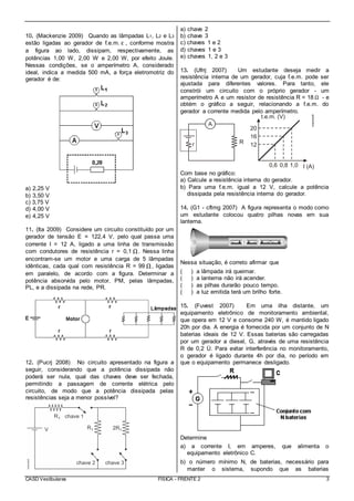 CASD Vestibulares FÍSICA - FRENTE 2 3
10. (Mackenzie 2009) Quando as lâmpadas L1, L2 e L3
estão ligadas ao gerador de f.e.m. ε , conforme mostra
a figura ao lado, dissipam, respectivamente, as
potências 1,00 W, 2,00 W e 2,00 W, por efeito Joule.
Nessas condições, se o amperímetro A, considerado
ideal, indica a medida 500 mA, a força eletromotriz do
gerador é de:
a) 2,25 V
b) 3,50 V
c) 3,75 V
d) 4,00 V
e) 4,25 V
11. (Ita 2009) Considere um circuito constituído por um
gerador de tensão E = 122,4 V, pelo qual passa uma
corrente I = 12 A, ligado a uma linha de transmissão
com condutores de resistência r = 0,1 Ω. Nessa linha
encontram-se um motor e uma carga de 5 lâmpadas
idênticas, cada qual com resistência R = 99 Ω, ligadas
em paralelo, de acordo com a figura. Determinar a
potência absorvida pelo motor, PM, pelas lâmpadas,
PL, e a dissipada na rede, PR.
12. (Pucrj 2008) No circuito apresentado na figura a
seguir, considerando que a potência dissipada não
poderá ser nula, qual das chaves deve ser fechada,
permitindo a passagem de corrente elétrica pelo
circuito, de modo que a potência dissipada pelas
resistências seja a menor possível?
a) chave 2
b) chave 3
c) chaves 1 e 2
d) chaves 1 e 3
e) chaves 1, 2 e 3
13. (Ufrrj 2007) Um estudante deseja medir a
resistência interna de um gerador, cuja f.e.m. pode ser
ajustada para diferentes valores. Para tanto, ele
constrói um circuito com o próprio gerador - um
amperímetro A e um resistor de resistência R = 18 Ω - e
obtém o gráfico a seguir, relacionando a f.e.m. do
gerador a corrente medida pelo amperímetro.
Com base no gráfico:
a) Calcule a resistência interna do gerador.
b) Para uma f.e.m. igual a 12 V, calcule a potência
dissipada pela resistência interna do gerador.
14. (G1 - cftmg 2007) A figura representa o modo como
um estudante colocou quatro pilhas novas em sua
lanterna.
Nessa situação, é correto afirmar que
( ) a lâmpada irá queimar.
( ) a lanterna não irá acender.
( ) as pilhas durarão pouco tempo.
( ) a luz emitida terá um brilho forte.
15. (Fuvest 2007) Em uma ilha distante, um
equipamento eletrônico de monitoramento ambiental,
que opera em 12 V e consome 240 W, é mantido ligado
20h por dia. A energia é fornecida por um conjunto de N
baterias ideais de 12 V. Essas baterias são carregadas
por um gerador a diesel, G, através de uma resistência
R de 0,2 Ù. Para evitar interferência no monitoramento,
o gerador é ligado durante 4h por dia, no período em
que o equipamento permanece desligado.
Determine
a) a corrente I, em amperes, que alimenta o
equipamento eletrônico C.
b) o número mínimo N, de baterias, necessário para
manter o sistema, supondo que as baterias
 